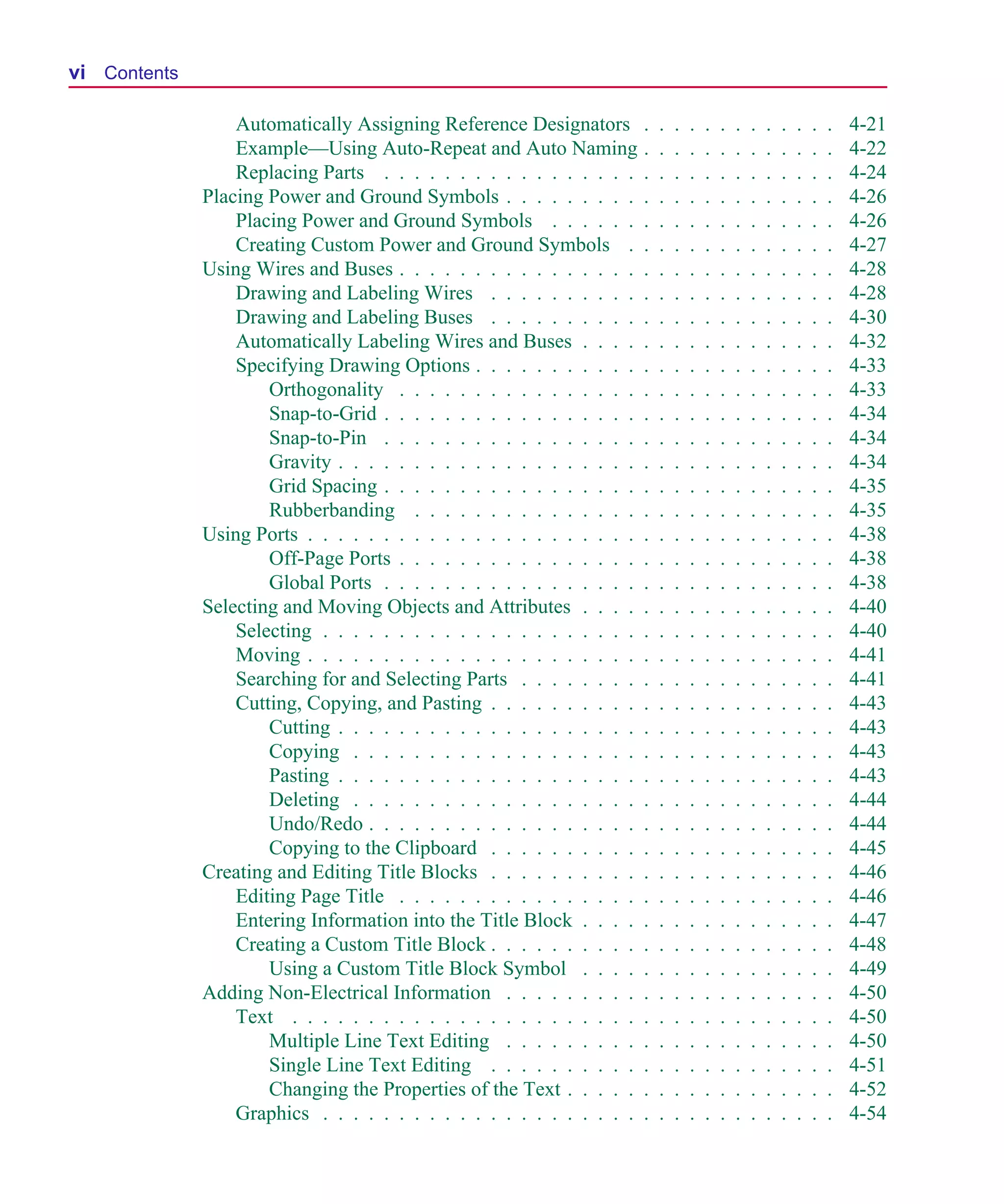 Scug.bk : SCUG.TOC Page vi Monday, June 16, 1997 10:10 AM




  vi Contents

                    Automatically Assigning Reference Designators         .   .   .   .   .   .   .   .   .   .   .   .   .   4-21
                    Example—Using Auto-Repeat and Auto Naming             .   .   .   .   .   .   .   .   .   .   .   .   .   4-22
                    Replacing Parts . . . . . . . . . . . . . . . . .     .   .   .   .   .   .   .   .   .   .   .   .   .   4-24
                Placing Power and Ground Symbols . . . . . . . . .        .   .   .   .   .   .   .   .   .   .   .   .   .   4-26
                    Placing Power and Ground Symbols . . . . . .          .   .   .   .   .   .   .   .   .   .   .   .   .   4-26
                    Creating Custom Power and Ground Symbols .            .   .   .   .   .   .   .   .   .   .   .   .   .   4-27
                Using Wires and Buses . . . . . . . . . . . . . . . .     .   .   .   .   .   .   .   .   .   .   .   .   .   4-28
                    Drawing and Labeling Wires . . . . . . . . . .        .   .   .   .   .   .   .   .   .   .   .   .   .   4-28
                    Drawing and Labeling Buses . . . . . . . . . .        .   .   .   .   .   .   .   .   .   .   .   .   .   4-30
                    Automatically Labeling Wires and Buses . . . .        .   .   .   .   .   .   .   .   .   .   .   .   .   4-32
                    Specifying Drawing Options . . . . . . . . . . .      .   .   .   .   .   .   .   .   .   .   .   .   .   4-33
                        Orthogonality . . . . . . . . . . . . . . . .     .   .   .   .   .   .   .   .   .   .   .   .   .   4-33
                        Snap-to-Grid . . . . . . . . . . . . . . . . .    .   .   .   .   .   .   .   .   .   .   .   .   .   4-34
                        Snap-to-Pin . . . . . . . . . . . . . . . . .     .   .   .   .   .   .   .   .   .   .   .   .   .   4-34
                        Gravity . . . . . . . . . . . . . . . . . . . .   .   .   .   .   .   .   .   .   .   .   .   .   .   4-34
                        Grid Spacing . . . . . . . . . . . . . . . . .    .   .   .   .   .   .   .   .   .   .   .   .   .   4-35
                        Rubberbanding . . . . . . . . . . . . . . .       .   .   .   .   .   .   .   .   .   .   .   .   .   4-35
                Using Ports . . . . . . . . . . . . . . . . . . . . . .   .   .   .   .   .   .   .   .   .   .   .   .   .   4-38
                        Off-Page Ports . . . . . . . . . . . . . . . .    .   .   .   .   .   .   .   .   .   .   .   .   .   4-38
                        Global Ports . . . . . . . . . . . . . . . . .    .   .   .   .   .   .   .   .   .   .   .   .   .   4-38
                Selecting and Moving Objects and Attributes . . . .       .   .   .   .   .   .   .   .   .   .   .   .   .   4-40
                    Selecting . . . . . . . . . . . . . . . . . . . . .   .   .   .   .   .   .   .   .   .   .   .   .   .   4-40
                    Moving . . . . . . . . . . . . . . . . . . . . . .    .   .   .   .   .   .   .   .   .   .   .   .   .   4-41
                    Searching for and Selecting Parts . . . . . . . .     .   .   .   .   .   .   .   .   .   .   .   .   .   4-41
                    Cutting, Copying, and Pasting . . . . . . . . . .     .   .   .   .   .   .   .   .   .   .   .   .   .   4-43
                        Cutting . . . . . . . . . . . . . . . . . . . .   .   .   .   .   .   .   .   .   .   .   .   .   .   4-43
                        Copying . . . . . . . . . . . . . . . . . . .     .   .   .   .   .   .   .   .   .   .   .   .   .   4-43
                        Pasting . . . . . . . . . . . . . . . . . . . .   .   .   .   .   .   .   .   .   .   .   .   .   .   4-43
                        Deleting . . . . . . . . . . . . . . . . . . .    .   .   .   .   .   .   .   .   .   .   .   .   .   4-44
                        Undo/Redo . . . . . . . . . . . . . . . . . .     .   .   .   .   .   .   .   .   .   .   .   .   .   4-44
                        Copying to the Clipboard . . . . . . . . . .      .   .   .   .   .   .   .   .   .   .   .   .   .   4-45
                Creating and Editing Title Blocks . . . . . . . . . .     .   .   .   .   .   .   .   .   .   .   .   .   .   4-46
                    Editing Page Title . . . . . . . . . . . . . . . .    .   .   .   .   .   .   .   .   .   .   .   .   .   4-46
                    Entering Information into the Title Block . . . .     .   .   .   .   .   .   .   .   .   .   .   .   .   4-47
                    Creating a Custom Title Block . . . . . . . . . .     .   .   .   .   .   .   .   .   .   .   .   .   .   4-48
                        Using a Custom Title Block Symbol . . . .         .   .   .   .   .   .   .   .   .   .   .   .   .   4-49
                Adding Non-Electrical Information . . . . . . . . .       .   .   .   .   .   .   .   .   .   .   .   .   .   4-50
                    Text . . . . . . . . . . . . . . . . . . . . . . .    .   .   .   .   .   .   .   .   .   .   .   .   .   4-50
                        Multiple Line Text Editing . . . . . . . . .      .   .   .   .   .   .   .   .   .   .   .   .   .   4-50
                        Single Line Text Editing . . . . . . . . . .      .   .   .   .   .   .   .   .   .   .   .   .   .   4-51
                        Changing the Properties of the Text . . . . .     .   .   .   .   .   .   .   .   .   .   .   .   .   4-52
                    Graphics . . . . . . . . . . . . . . . . . . . . .    .   .   .   .   .   .   .   .   .   .   .   .   .   4-54
 