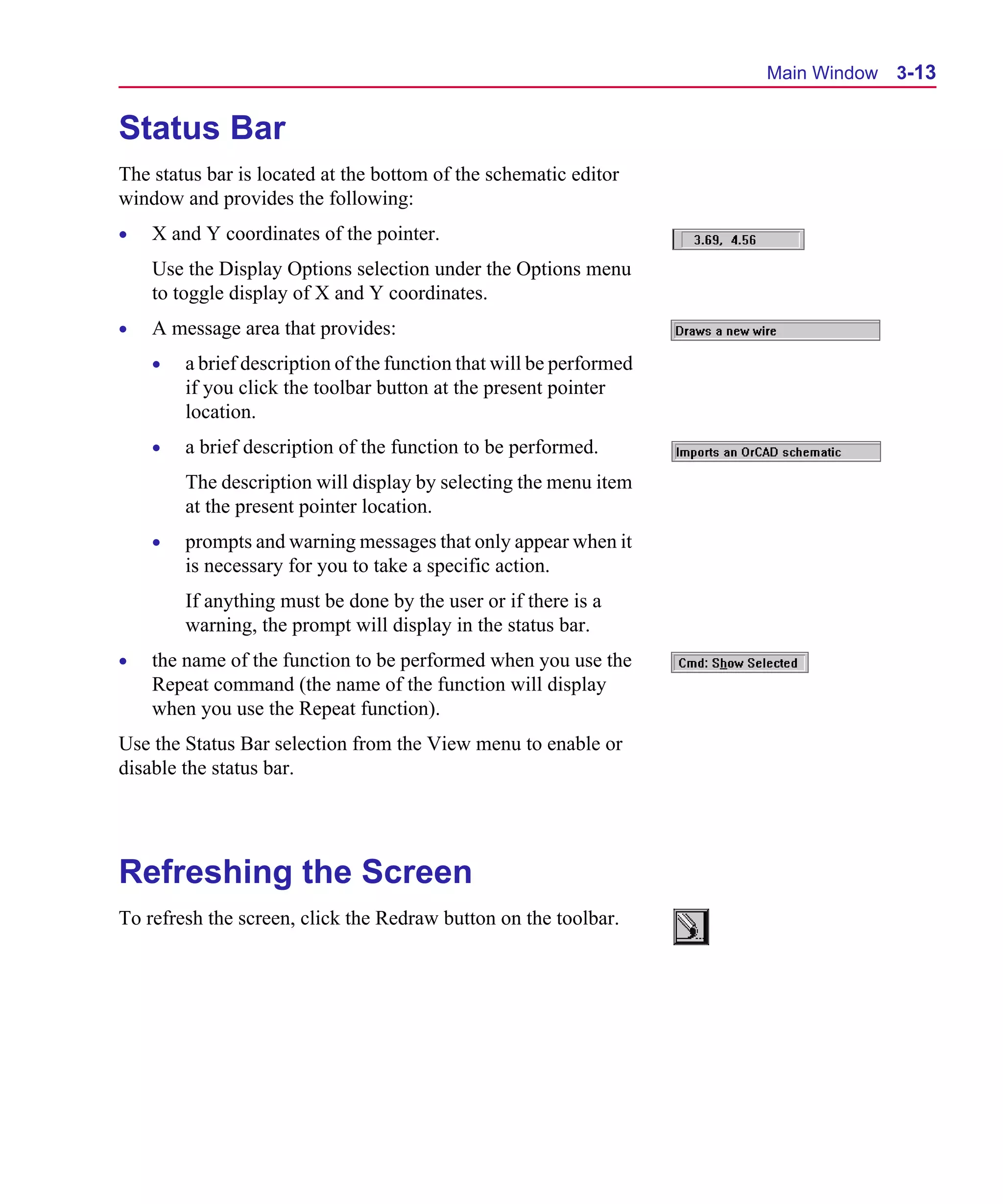Scug.bk : 03USESCD.FMK Page 13 Monday, June 16, 1997 10:10 AM




                                                                           Main Window 3-13


      Status Bar
      The status bar is located at the bottom of the schematic editor
      window and provides the following:
      •   X and Y coordinates of the pointer.
          Use the Display Options selection under the Options menu
          to toggle display of X and Y coordinates.
      •   A message area that provides:
          •   a brief description of the function that will be performed
              if you click the toolbar button at the present pointer
              location.
          •   a brief description of the function to be performed.
              The description will display by selecting the menu item
              at the present pointer location.
          •   prompts and warning messages that only appear when it
              is necessary for you to take a specific action.
              If anything must be done by the user or if there is a
              warning, the prompt will display in the status bar.
      •   the name of the function to be performed when you use the
          Repeat command (the name of the function will display
          when you use the Repeat function).
      Use the Status Bar selection from the View menu to enable or
      disable the status bar.




      Refreshing the Screen
      To refresh the screen, click the Redraw button on the toolbar.
 