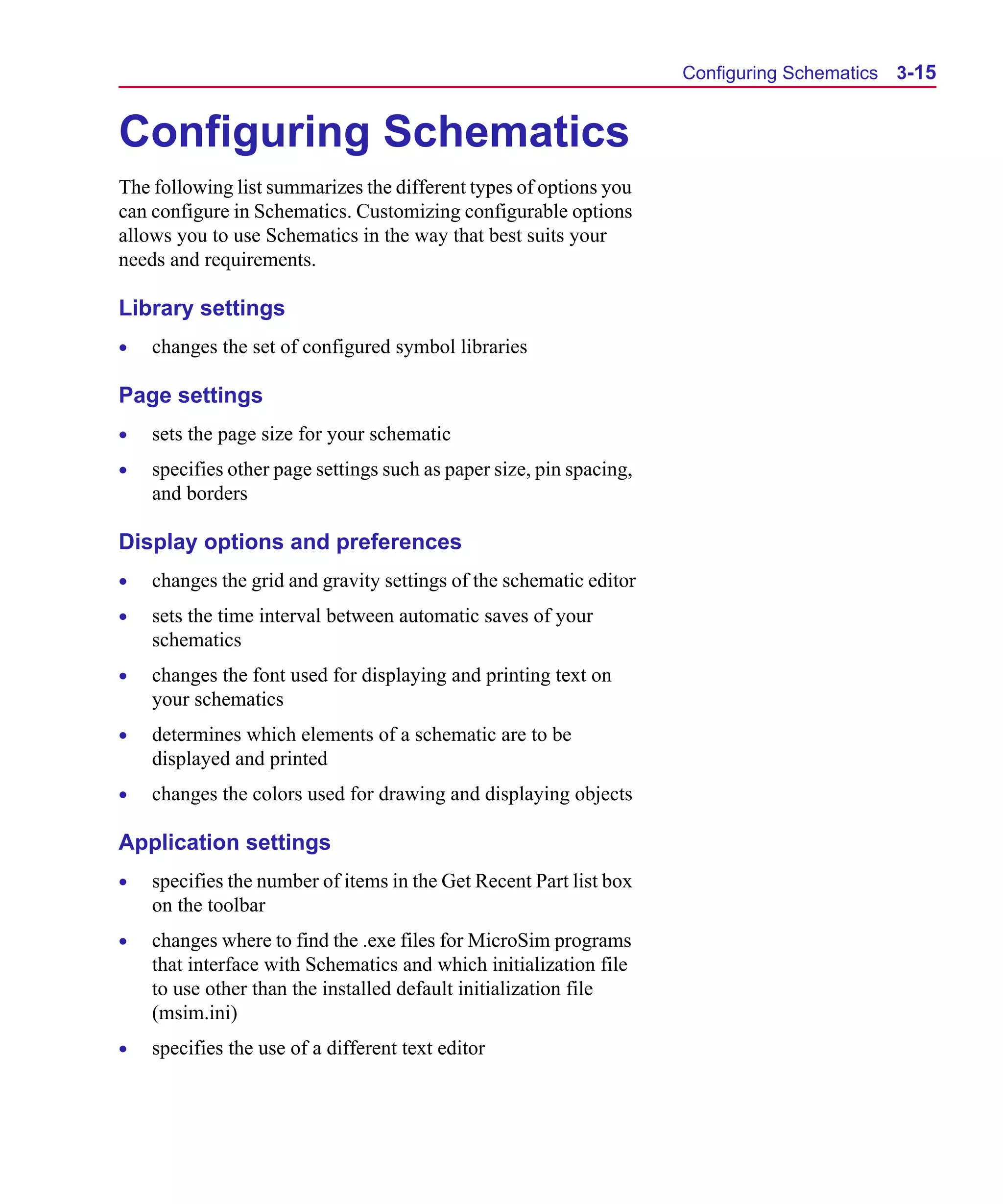 Scug.bk : 03USESCD.FMK Page 15 Monday, June 16, 1997 10:10 AM




                                                                           Configuring Schematics 3-15


      Configuring Schematics
      The following list summarizes the different types of options you
      can configure in Schematics. Customizing configurable options
      allows you to use Schematics in the way that best suits your
      needs and requirements.

      Library settings
      •   changes the set of configured symbol libraries

      Page settings
      •   sets the page size for your schematic
      •   specifies other page settings such as paper size, pin spacing,
          and borders

      Display options and preferences
      •   changes the grid and gravity settings of the schematic editor
      •   sets the time interval between automatic saves of your
          schematics
      •   changes the font used for displaying and printing text on
          your schematics
      •   determines which elements of a schematic are to be
          displayed and printed
      •   changes the colors used for drawing and displaying objects

      Application settings
      •   specifies the number of items in the Get Recent Part list box
          on the toolbar
      •   changes where to find the .exe files for MicroSim programs
          that interface with Schematics and which initialization file
          to use other than the installed default initialization file
          (msim.ini)
      •   specifies the use of a different text editor
 