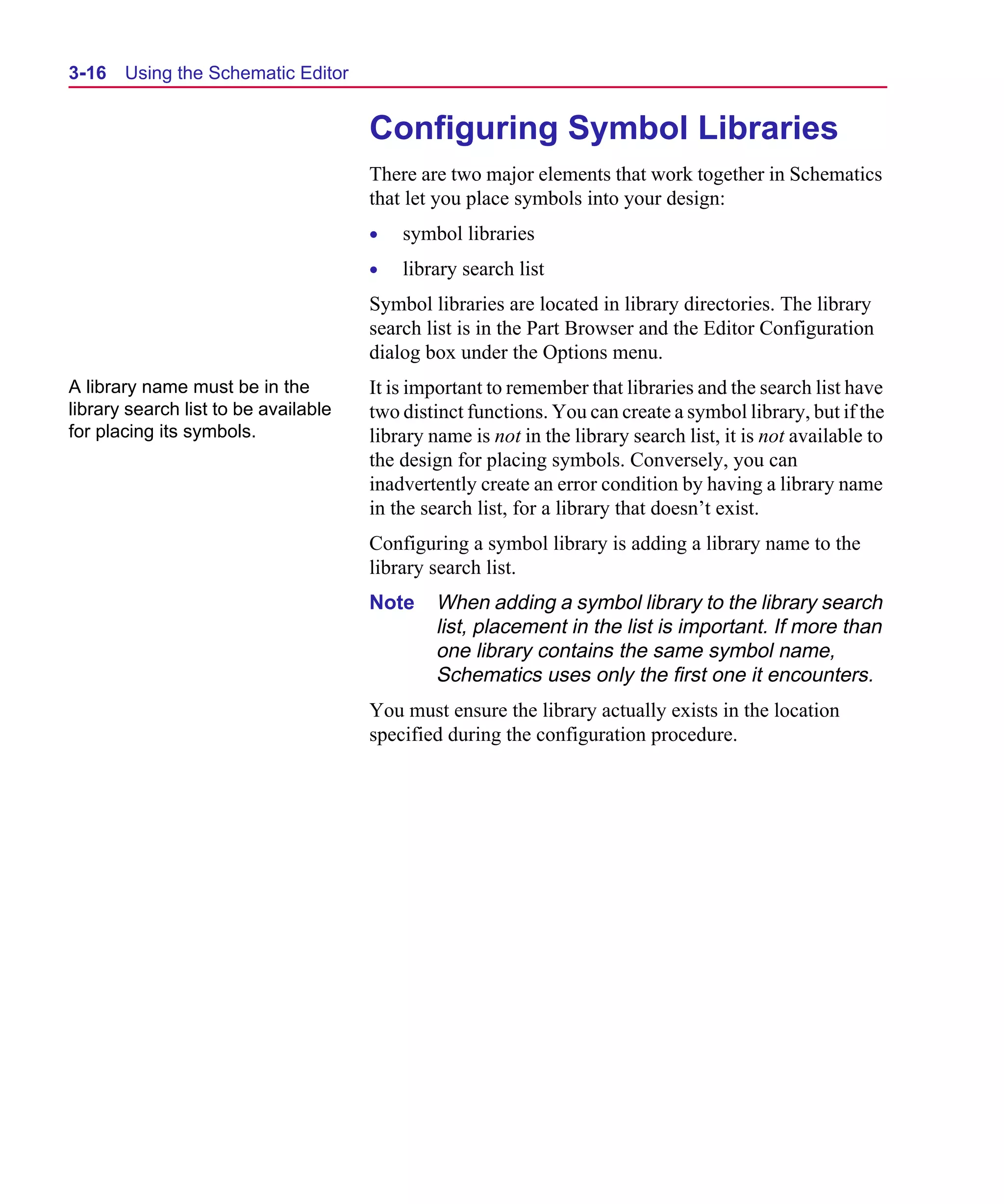 Scug.bk : 03USESCD.FMK Page 16 Monday, June 16, 1997 10:10 AM




  3-16   Using the Schematic Editor


                                        Configuring Symbol Libraries
                                        There are two major elements that work together in Schematics
                                        that let you place symbols into your design:
                                        •   symbol libraries
                                        •   library search list
                                        Symbol libraries are located in library directories. The library
                                        search list is in the Part Browser and the Editor Configuration
                                        dialog box under the Options menu.
  A library name must be in the         It is important to remember that libraries and the search list have
  library search list to be available   two distinct functions. You can create a symbol library, but if the
  for placing its symbols.              library name is not in the library search list, it is not available to
                                        the design for placing symbols. Conversely, you can
                                        inadvertently create an error condition by having a library name
                                        in the search list, for a library that doesn’t exist.
                                        Configuring a symbol library is adding a library name to the
                                        library search list.
                                        Note     When adding a symbol library to the library search
                                                 list, placement in the list is important. If more than
                                                 one library contains the same symbol name,
                                                 Schematics uses only the first one it encounters.
                                        You must ensure the library actually exists in the location
                                        specified during the configuration procedure.
 