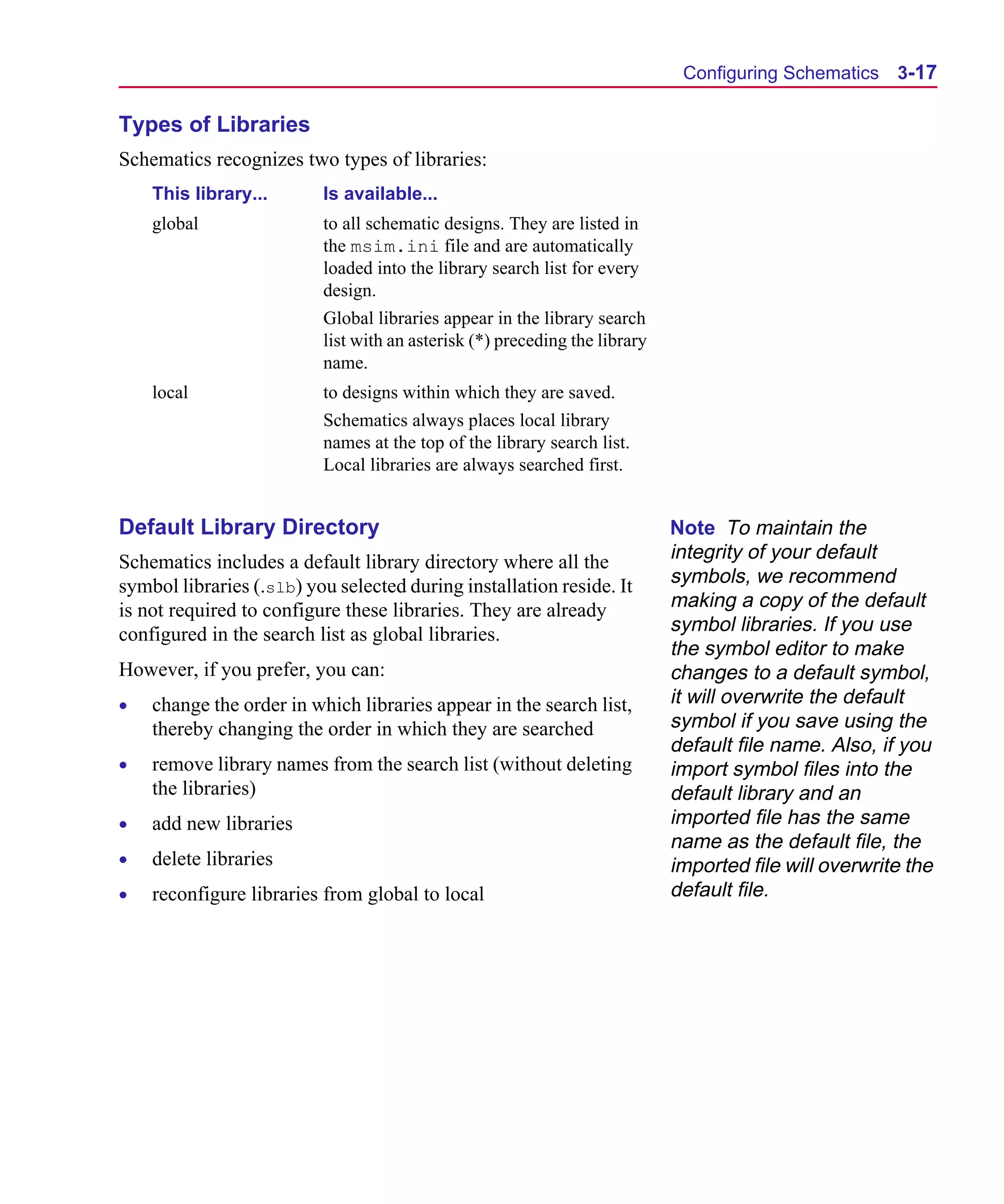 Scug.bk : 03USESCD.FMK Page 17 Monday, June 16, 1997 10:10 AM




                                                                                   Configuring Schematics 3-17

      Types of Libraries
      Schematics recognizes two types of libraries:
          This library...       Is available...
          global                to all schematic designs. They are listed in
                                the msim.ini file and are automatically
                                loaded into the library search list for every
                                design.
                                Global libraries appear in the library search
                                list with an asterisk (*) preceding the library
                                name.
          local                 to designs within which they are saved.
                                Schematics always places local library
                                names at the top of the library search list.
                                Local libraries are always searched first.


      Default Library Directory                                                   Note To maintain the
      Schematics includes a default library directory where all the               integrity of your default
      symbol libraries (.slb) you selected during installation reside. It         symbols, we recommend
      is not required to configure these libraries. They are already              making a copy of the default
      configured in the search list as global libraries.                          symbol libraries. If you use
                                                                                  the symbol editor to make
      However, if you prefer, you can:                                            changes to a default symbol,
      •   change the order in which libraries appear in the search list,          it will overwrite the default
          thereby changing the order in which they are searched                   symbol if you save using the
                                                                                  default file name. Also, if you
      •   remove library names from the search list (without deleting             import symbol files into the
          the libraries)                                                          default library and an
      •   add new libraries                                                       imported file has the same
                                                                                  name as the default file, the
      •   delete libraries                                                        imported file will overwrite the
      •   reconfigure libraries from global to local                              default file.
 