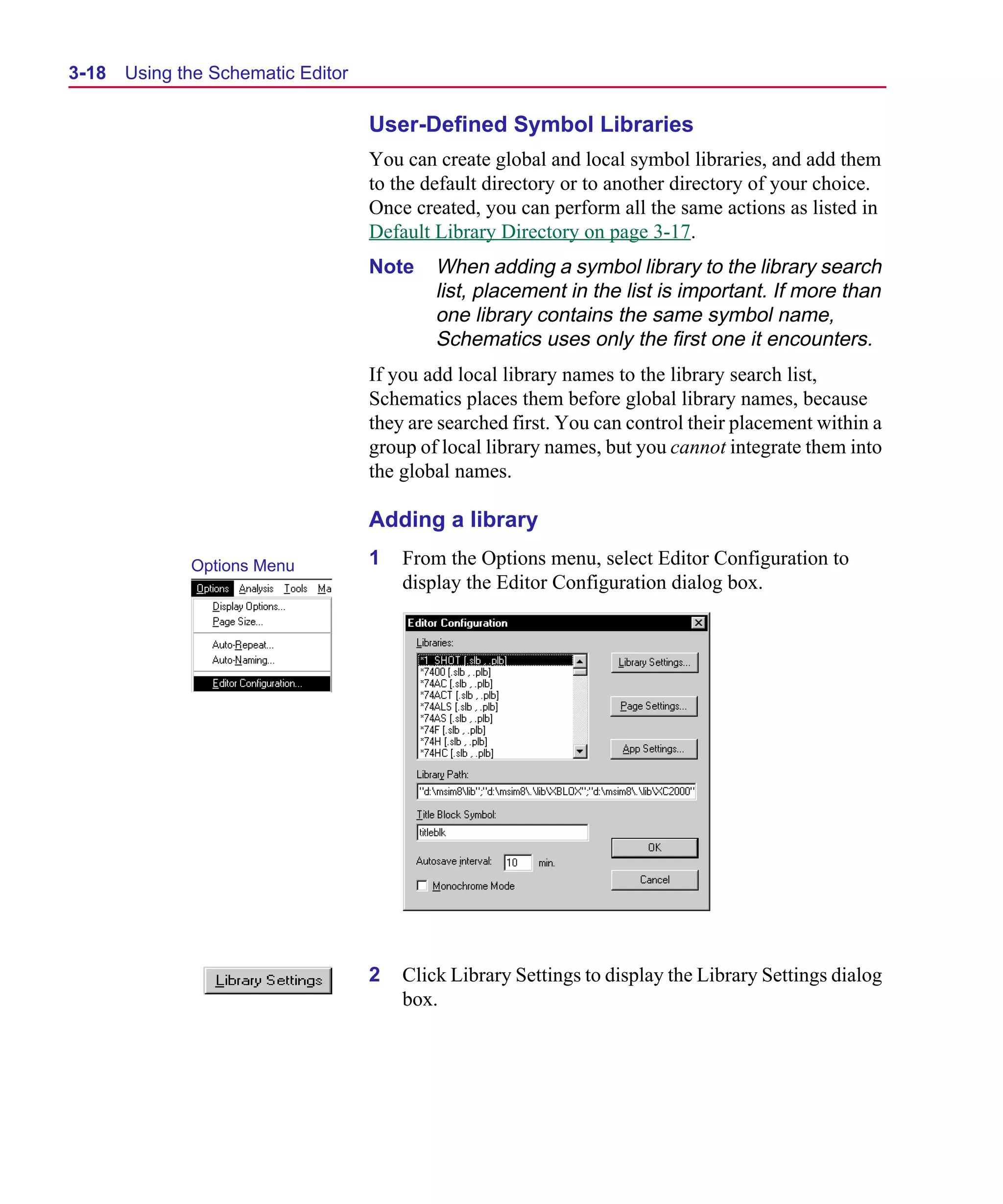 Scug.bk : 03USESCD.FMK Page 18 Monday, June 16, 1997 10:10 AM




  3-18   Using the Schematic Editor

                                      User-Defined Symbol Libraries
                                      You can create global and local symbol libraries, and add them
                                      to the default directory or to another directory of your choice.
                                      Once created, you can perform all the same actions as listed in
                                      Default Library Directory on page 3-17.
                                      Note    When adding a symbol library to the library search
                                              list, placement in the list is important. If more than
                                              one library contains the same symbol name,
                                              Schematics uses only the first one it encounters.
                                      If you add local library names to the library search list,
                                      Schematics places them before global library names, because
                                      they are searched first. You can control their placement within a
                                      group of local library names, but you cannot integrate them into
                                      the global names.

                                      Adding a library
                Options Menu          1   From the Options menu, select Editor Configuration to
                                          display the Editor Configuration dialog box.




                                      2   Click Library Settings to display the Library Settings dialog
                                          box.
 
