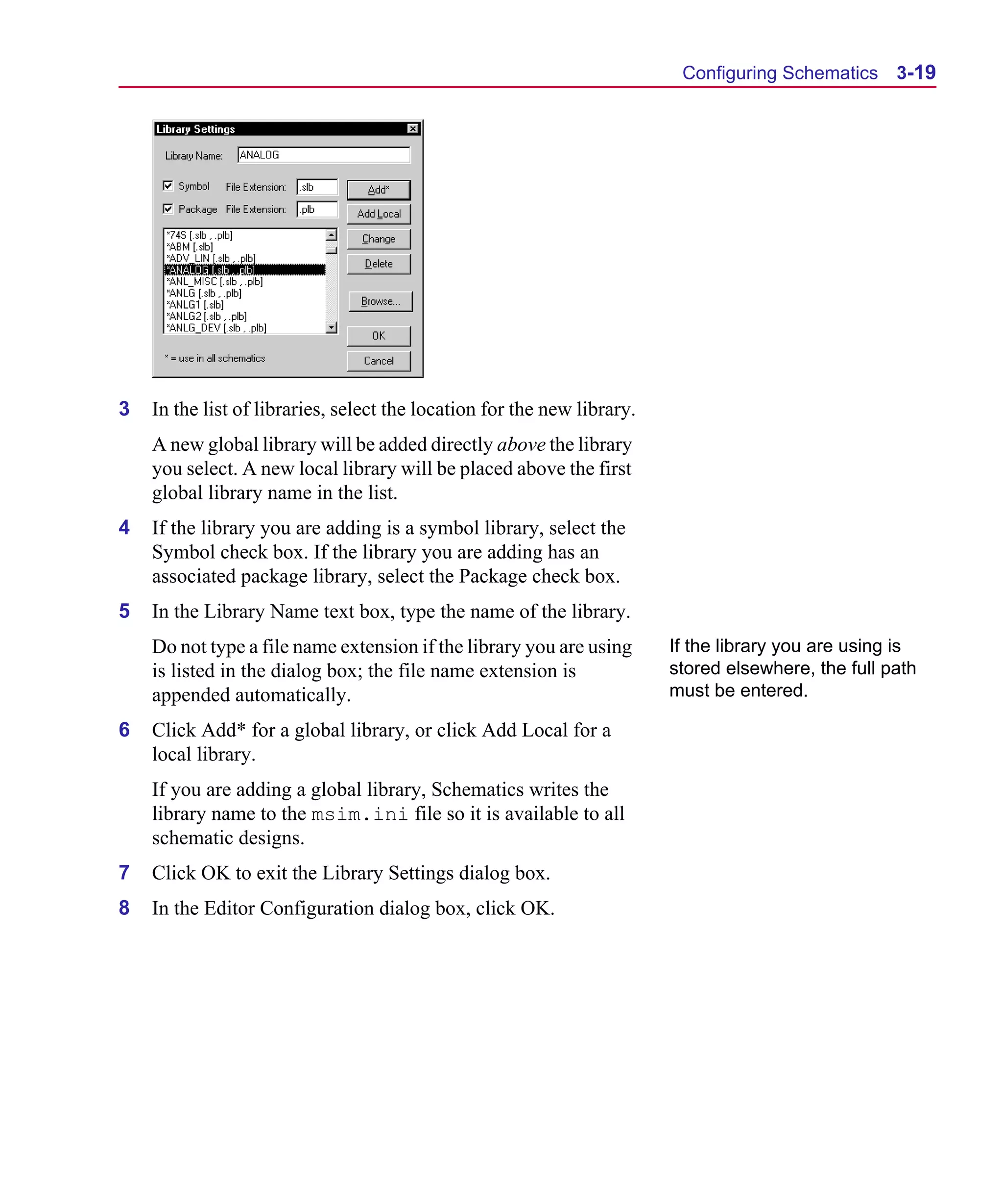 Scug.bk : 03USESCD.FMK Page 19 Monday, June 16, 1997 10:10 AM




                                                                                Configuring Schematics 3-19




      3   In the list of libraries, select the location for the new library.
          A new global library will be added directly above the library
          you select. A new local library will be placed above the first
          global library name in the list.
      4   If the library you are adding is a symbol library, select the
          Symbol check box. If the library you are adding has an
          associated package library, select the Package check box.
      5   In the Library Name text box, type the name of the library.
          Do not type a file name extension if the library you are using       If the library you are using is
          is listed in the dialog box; the file name extension is              stored elsewhere, the full path
          appended automatically.                                              must be entered.

      6   Click Add* for a global library, or click Add Local for a
          local library.
          If you are adding a global library, Schematics writes the
          library name to the msim.ini file so it is available to all
          schematic designs.
      7   Click OK to exit the Library Settings dialog box.
      8   In the Editor Configuration dialog box, click OK.
 