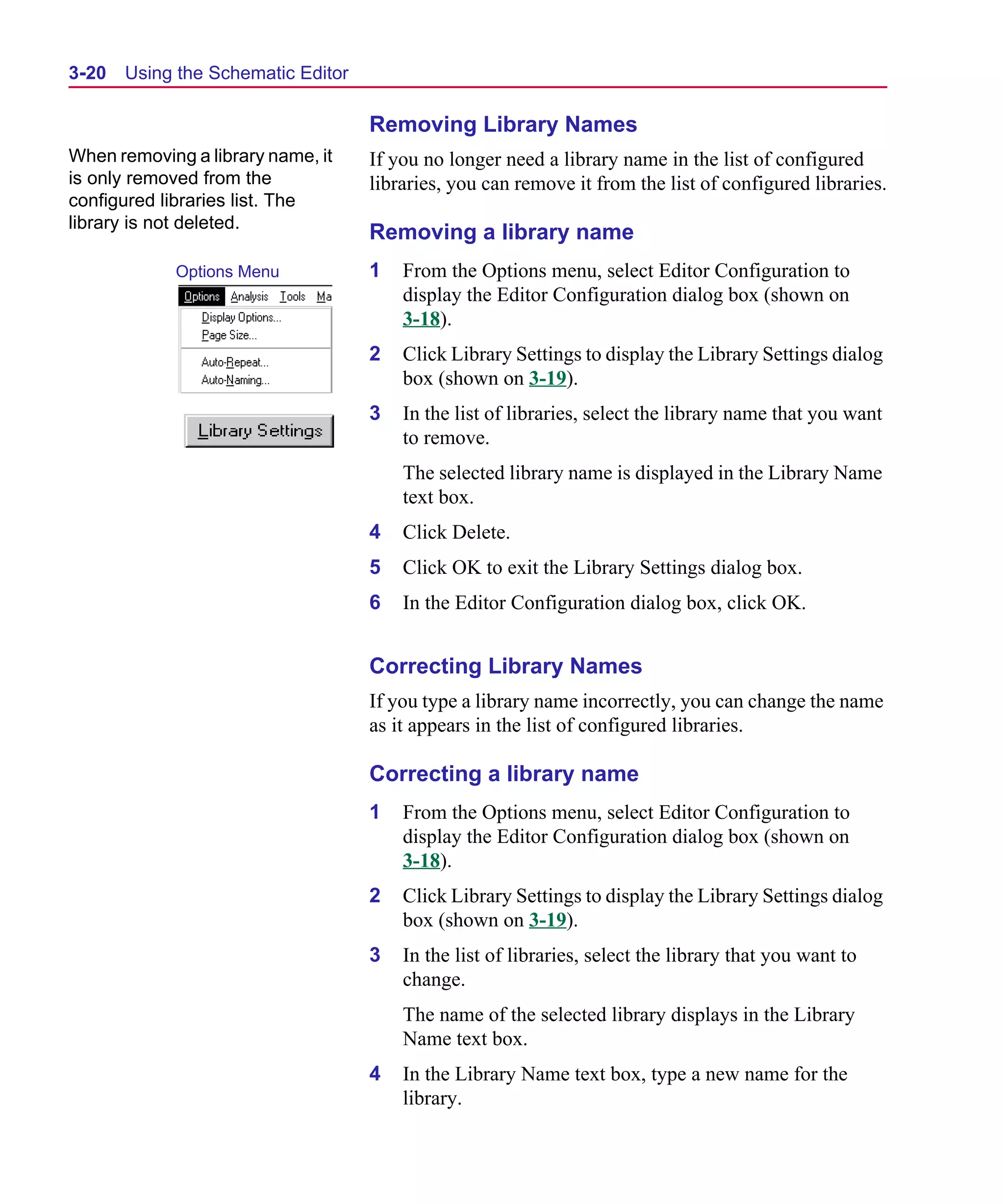 Scug.bk : 03USESCD.FMK Page 20 Monday, June 16, 1997 10:10 AM




  3-20   Using the Schematic Editor

                                      Removing Library Names
  When removing a library name, it    If you no longer need a library name in the list of configured
  is only removed from the            libraries, you can remove it from the list of configured libraries.
  configured libraries list. The
  library is not deleted.
                                      Removing a library name
              Options Menu            1   From the Options menu, select Editor Configuration to
                                          display the Editor Configuration dialog box (shown on
                                          3-18).
                                      2   Click Library Settings to display the Library Settings dialog
                                          box (shown on 3-19).
                                      3   In the list of libraries, select the library name that you want
                                          to remove.
                                          The selected library name is displayed in the Library Name
                                          text box.
                                      4   Click Delete.
                                      5   Click OK to exit the Library Settings dialog box.
                                      6   In the Editor Configuration dialog box, click OK.


                                      Correcting Library Names
                                      If you type a library name incorrectly, you can change the name
                                      as it appears in the list of configured libraries.

                                      Correcting a library name
                                      1   From the Options menu, select Editor Configuration to
                                          display the Editor Configuration dialog box (shown on
                                          3-18).
                                      2   Click Library Settings to display the Library Settings dialog
                                          box (shown on 3-19).
                                      3   In the list of libraries, select the library that you want to
                                          change.
                                          The name of the selected library displays in the Library
                                          Name text box.
                                      4   In the Library Name text box, type a new name for the
                                          library.
 