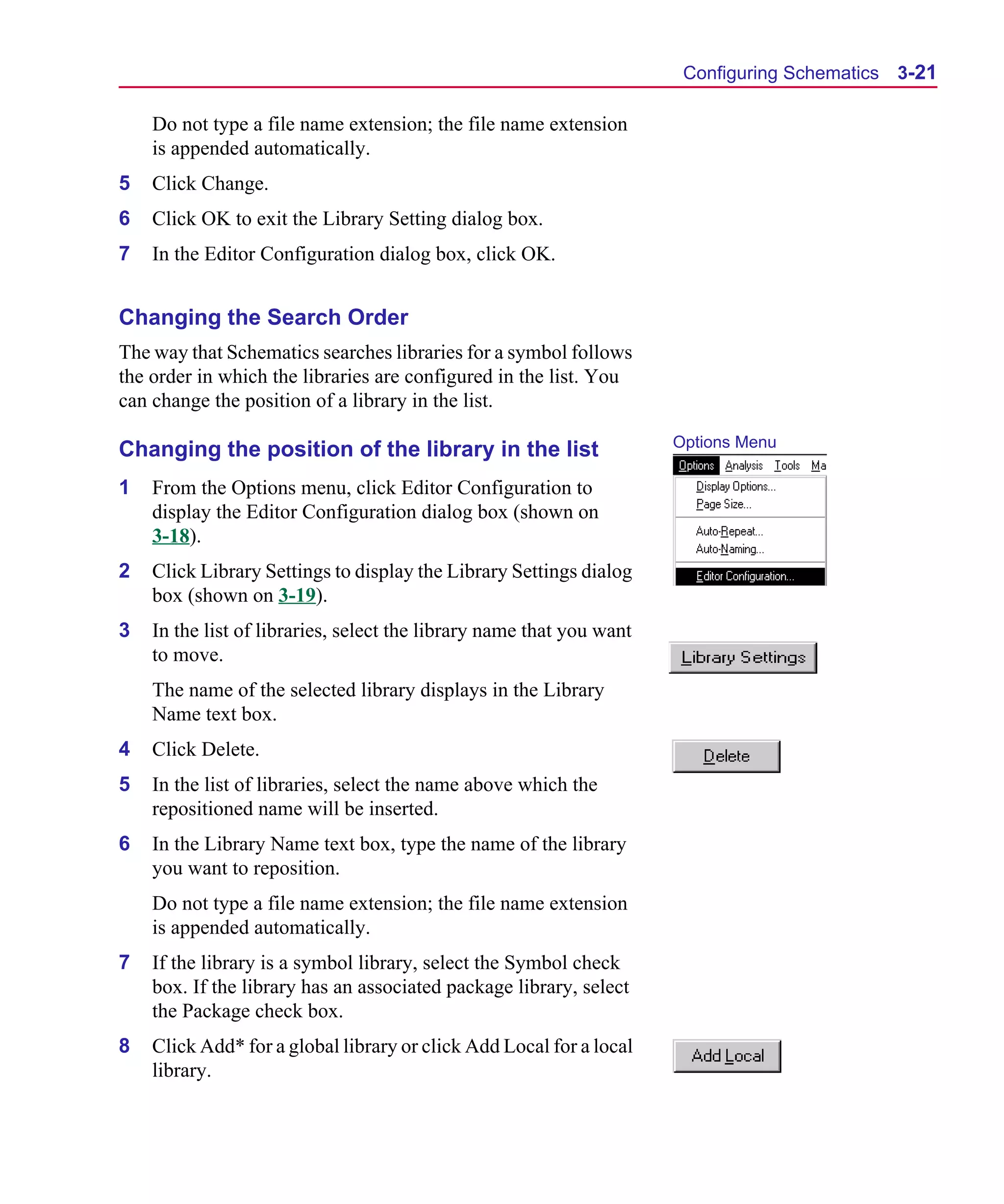 Scug.bk : 03USESCD.FMK Page 21 Monday, June 16, 1997 10:10 AM




                                                                             Configuring Schematics 3-21

          Do not type a file name extension; the file name extension
          is appended automatically.
      5   Click Change.
      6   Click OK to exit the Library Setting dialog box.
      7   In the Editor Configuration dialog box, click OK.


      Changing the Search Order
      The way that Schematics searches libraries for a symbol follows
      the order in which the libraries are configured in the list. You
      can change the position of a library in the list.

                                                                            Options Menu
      Changing the position of the library in the list
      1   From the Options menu, click Editor Configuration to
          display the Editor Configuration dialog box (shown on
          3-18).
      2   Click Library Settings to display the Library Settings dialog
          box (shown on 3-19).
      3   In the list of libraries, select the library name that you want
          to move.
          The name of the selected library displays in the Library
          Name text box.
      4   Click Delete.
      5   In the list of libraries, select the name above which the
          repositioned name will be inserted.
      6   In the Library Name text box, type the name of the library
          you want to reposition.
          Do not type a file name extension; the file name extension
          is appended automatically.
      7   If the library is a symbol library, select the Symbol check
          box. If the library has an associated package library, select
          the Package check box.
      8   Click Add* for a global library or click Add Local for a local
          library.
 