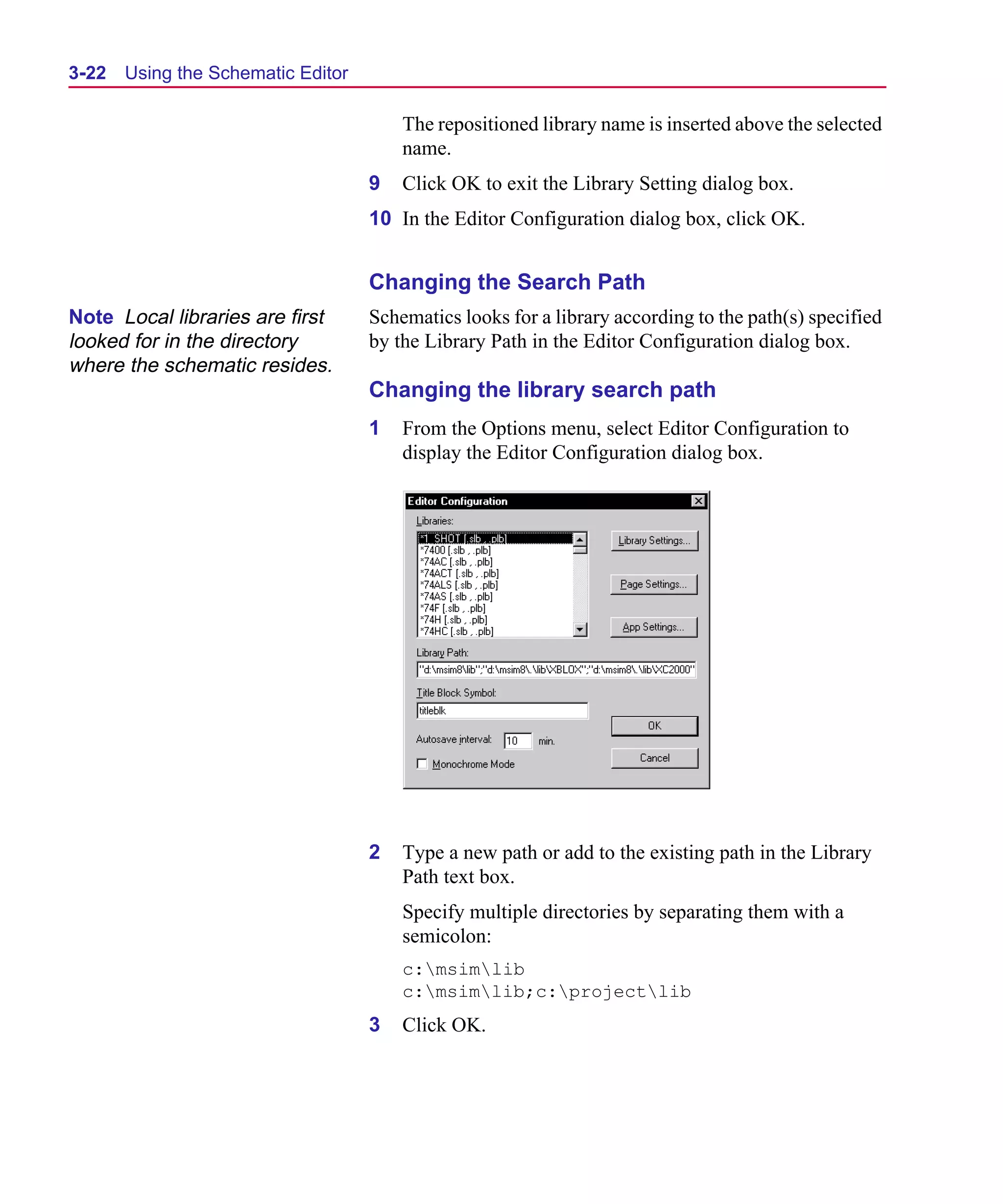 Scug.bk : 03USESCD.FMK Page 22 Monday, June 16, 1997 10:10 AM




  3-22   Using the Schematic Editor

                                          The repositioned library name is inserted above the selected
                                          name.
                                      9   Click OK to exit the Library Setting dialog box.
                                      10 In the Editor Configuration dialog box, click OK.


                                      Changing the Search Path
  Note Local libraries are first      Schematics looks for a library according to the path(s) specified
  looked for in the directory         by the Library Path in the Editor Configuration dialog box.
  where the schematic resides.
                                      Changing the library search path
                                      1   From the Options menu, select Editor Configuration to
                                          display the Editor Configuration dialog box.




                                      2   Type a new path or add to the existing path in the Library
                                          Path text box.
                                          Specify multiple directories by separating them with a
                                          semicolon:
                                          c:msimlib
                                          c:msimlib;c:projectlib
                                      3   Click OK.
 