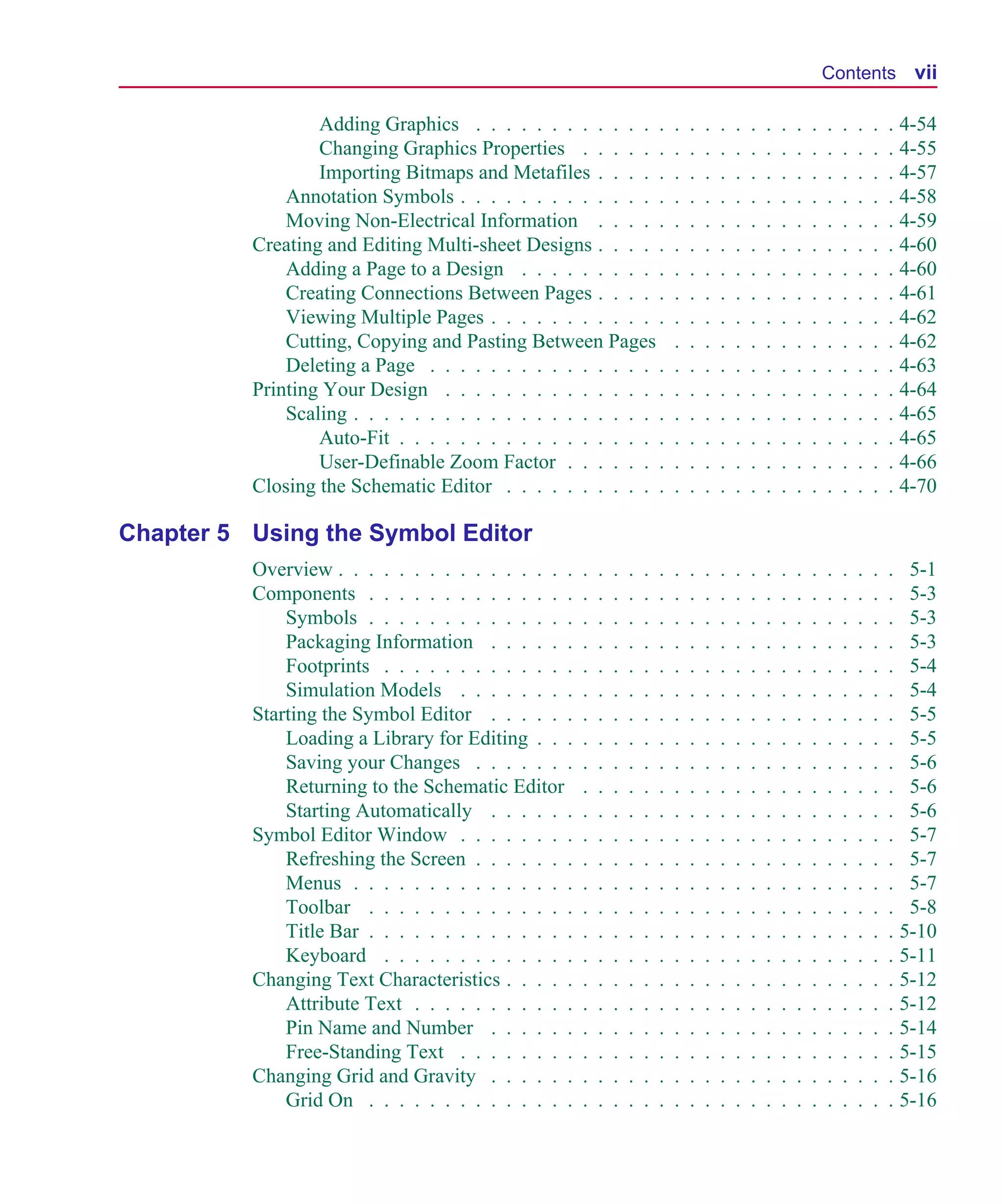 Scug.bk : SCUG.TOC Page vii Monday, June 16, 1997 10:10 AM




                                                                                                                               Contents vii

                           Adding Graphics . . . . . . . . . . . . .                   .   .   .   .   .   .   .   .   .   .   .   .   .   .   . 4-54
                           Changing Graphics Properties . . . . . .                    .   .   .   .   .   .   .   .   .   .   .   .   .   .   . 4-55
                           Importing Bitmaps and Metafiles . . . . .                   .   .   .   .   .   .   .   .   .   .   .   .   .   .   . 4-57
                       Annotation Symbols . . . . . . . . . . . . . .                  .   .   .   .   .   .   .   .   .   .   .   .   .   .   . 4-58
                       Moving Non-Electrical Information . . . . .                     .   .   .   .   .   .   .   .   .   .   .   .   .   .   . 4-59
                   Creating and Editing Multi-sheet Designs . . . . .                  .   .   .   .   .   .   .   .   .   .   .   .   .   .   . 4-60
                       Adding a Page to a Design . . . . . . . . . .                   .   .   .   .   .   .   .   .   .   .   .   .   .   .   . 4-60
                       Creating Connections Between Pages . . . . .                    .   .   .   .   .   .   .   .   .   .   .   .   .   .   . 4-61
                       Viewing Multiple Pages . . . . . . . . . . . .                  .   .   .   .   .   .   .   .   .   .   .   .   .   .   . 4-62
                       Cutting, Copying and Pasting Between Pages                      .   .   .   .   .   .   .   .   .   .   .   .   .   .   . 4-62
                       Deleting a Page . . . . . . . . . . . . . . . .                 .   .   .   .   .   .   .   .   .   .   .   .   .   .   . 4-63
                   Printing Your Design . . . . . . . . . . . . . . .                  .   .   .   .   .   .   .   .   .   .   .   .   .   .   . 4-64
                       Scaling . . . . . . . . . . . . . . . . . . . . .               .   .   .   .   .   .   .   .   .   .   .   .   .   .   . 4-65
                           Auto-Fit . . . . . . . . . . . . . . . . . .                .   .   .   .   .   .   .   .   .   .   .   .   .   .   . 4-65
                           User-Definable Zoom Factor . . . . . . .                    .   .   .   .   .   .   .   .   .   .   .   .   .   .   . 4-66
                   Closing the Schematic Editor . . . . . . . . . . .                  .   .   .   .   .   .   .   .   .   .   .   .   .   .   . 4-70

      Chapter 5 Using the Symbol Editor
                   Overview . . . . . . . . . . . . . . . .    .   .   .   .   .   .   .   .   .   .   .   .   .   .   .   .   .   .   .   .   . 5-1
                   Components . . . . . . . . . . . . . .      .   .   .   .   .   .   .   .   .   .   .   .   .   .   .   .   .   .   .   .   . 5-3
                       Symbols . . . . . . . . . . . . . .     .   .   .   .   .   .   .   .   .   .   .   .   .   .   .   .   .   .   .   .   . 5-3
                       Packaging Information . . . . . .       .   .   .   .   .   .   .   .   .   .   .   .   .   .   .   .   .   .   .   .   . 5-3
                       Footprints . . . . . . . . . . . . .    .   .   .   .   .   .   .   .   .   .   .   .   .   .   .   .   .   .   .   .   . 5-4
                       Simulation Models . . . . . . . .       .   .   .   .   .   .   .   .   .   .   .   .   .   .   .   .   .   .   .   .   . 5-4
                   Starting the Symbol Editor . . . . . .      .   .   .   .   .   .   .   .   .   .   .   .   .   .   .   .   .   .   .   .   . 5-5
                       Loading a Library for Editing . . .     .   .   .   .   .   .   .   .   .   .   .   .   .   .   .   .   .   .   .   .   . 5-5
                       Saving your Changes . . . . . . .       .   .   .   .   .   .   .   .   .   .   .   .   .   .   .   .   .   .   .   .   . 5-6
                       Returning to the Schematic Editor       .   .   .   .   .   .   .   .   .   .   .   .   .   .   .   .   .   .   .   .   . 5-6
                       Starting Automatically . . . . . .      .   .   .   .   .   .   .   .   .   .   .   .   .   .   .   .   .   .   .   .   . 5-6
                   Symbol Editor Window . . . . . . . .        .   .   .   .   .   .   .   .   .   .   .   .   .   .   .   .   .   .   .   .   . 5-7
                       Refreshing the Screen . . . . . . .     .   .   .   .   .   .   .   .   .   .   .   .   .   .   .   .   .   .   .   .   . 5-7
                       Menus . . . . . . . . . . . . . . .     .   .   .   .   .   .   .   .   .   .   .   .   .   .   .   .   .   .   .   .   . 5-7
                       Toolbar . . . . . . . . . . . . . .     .   .   .   .   .   .   .   .   .   .   .   .   .   .   .   .   .   .   .   .   . 5-8
                       Title Bar . . . . . . . . . . . . . .   .   .   .   .   .   .   .   .   .   .   .   .   .   .   .   .   .   .   .   .   . 5-10
                       Keyboard . . . . . . . . . . . . .      .   .   .   .   .   .   .   .   .   .   .   .   .   .   .   .   .   .   .   .   . 5-11
                   Changing Text Characteristics . . . . .     .   .   .   .   .   .   .   .   .   .   .   .   .   .   .   .   .   .   .   .   . 5-12
                       Attribute Text . . . . . . . . . . .    .   .   .   .   .   .   .   .   .   .   .   .   .   .   .   .   .   .   .   .   . 5-12
                       Pin Name and Number . . . . . .         .   .   .   .   .   .   .   .   .   .   .   .   .   .   .   .   .   .   .   .   . 5-14
                       Free-Standing Text . . . . . . . .      .   .   .   .   .   .   .   .   .   .   .   .   .   .   .   .   .   .   .   .   . 5-15
                   Changing Grid and Gravity . . . . . .       .   .   .   .   .   .   .   .   .   .   .   .   .   .   .   .   .   .   .   .   . 5-16
                       Grid On . . . . . . . . . . . . . .     .   .   .   .   .   .   .   .   .   .   .   .   .   .   .   .   .   .   .   .   . 5-16
 