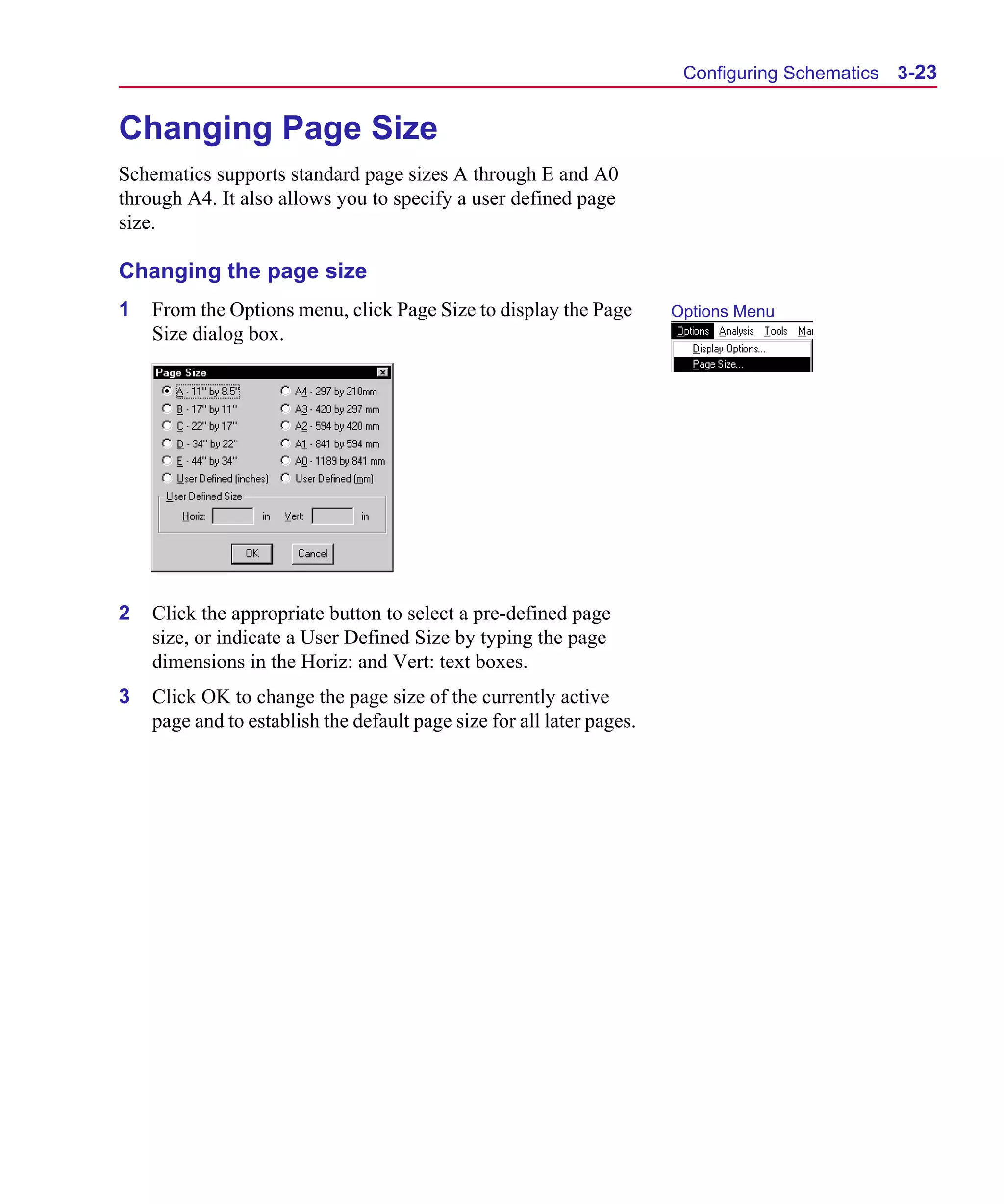 Scug.bk : 03USESCD.FMK Page 23 Monday, June 16, 1997 10:10 AM




                                                                              Configuring Schematics 3-23


      Changing Page Size
      Schematics supports standard page sizes A through E and A0
      through A4. It also allows you to specify a user defined page
      size.

      Changing the page size
      1   From the Options menu, click Page Size to display the Page         Options Menu
          Size dialog box.




      2   Click the appropriate button to select a pre-defined page
          size, or indicate a User Defined Size by typing the page
          dimensions in the Horiz: and Vert: text boxes.
      3   Click OK to change the page size of the currently active
          page and to establish the default page size for all later pages.
 