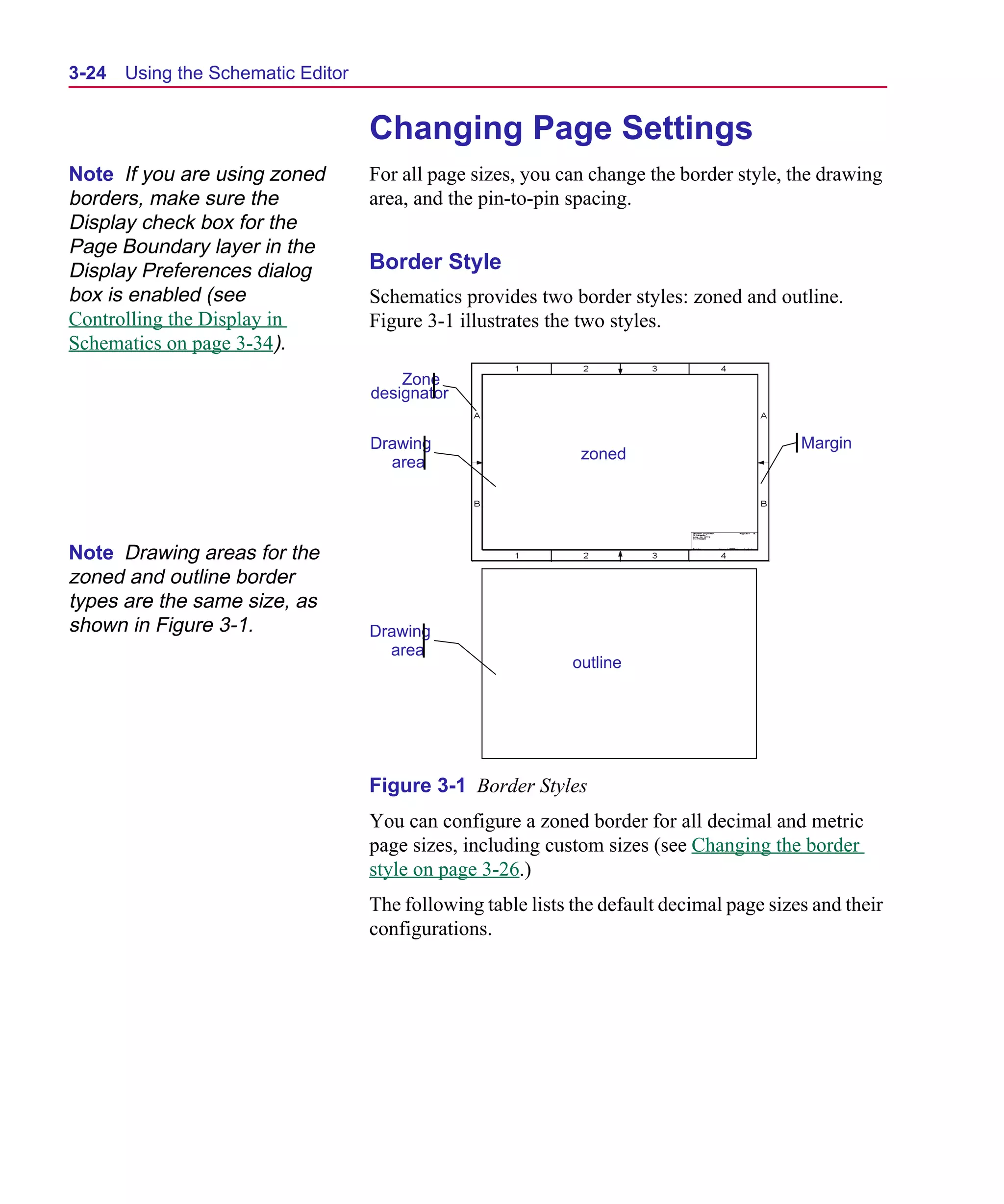 Scug.bk : 03USESCD.FMK Page 24 Monday, June 16, 1997 10:10 AM




  3-24   Using the Schematic Editor


                                      Changing Page Settings
  Note If you are using zoned         For all page sizes, you can change the border style, the drawing
  borders, make sure the              area, and the pin-to-pin spacing.
  Display check box for the
  Page Boundary layer in the
  Display Preferences dialog          Border Style
  box is enabled (see                 Schematics provides two border styles: zoned and outline.
  Controlling the Display in          Figure 3-1 illustrates the two styles.
  Schematics on page 3-34).
                                          Zone
                                      designator


                                      Drawing                                                Margin
                                        area                     zoned




  Note Drawing areas for the
  zoned and outline border
  types are the same size, as
  shown in Figure 3-1.                Drawing
                                        area
                                                                outline




                                      Figure 3-1 Border Styles
                                      You can configure a zoned border for all decimal and metric
                                      page sizes, including custom sizes (see Changing the border
                                      style on page 3-26.)
                                      The following table lists the default decimal page sizes and their
                                      configurations.
 