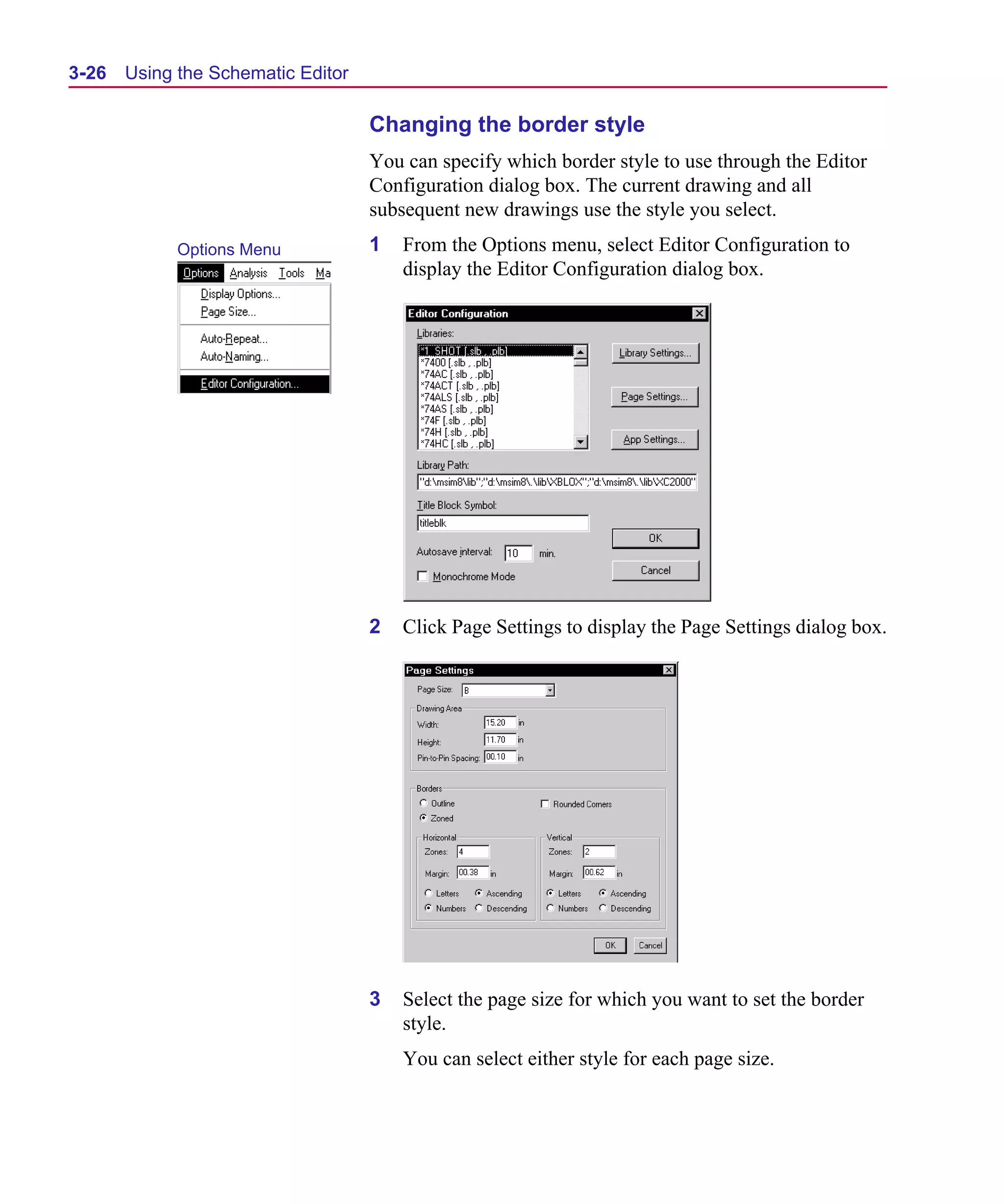 Scug.bk : 03USESCD.FMK Page 26 Monday, June 16, 1997 10:10 AM




  3-26   Using the Schematic Editor

                                      Changing the border style
                                      You can specify which border style to use through the Editor
                                      Configuration dialog box. The current drawing and all
                                      subsequent new drawings use the style you select.
               Options Menu           1   From the Options menu, select Editor Configuration to
                                          display the Editor Configuration dialog box.




                                      2   Click Page Settings to display the Page Settings dialog box.




                                      3   Select the page size for which you want to set the border
                                          style.
                                          You can select either style for each page size.
 