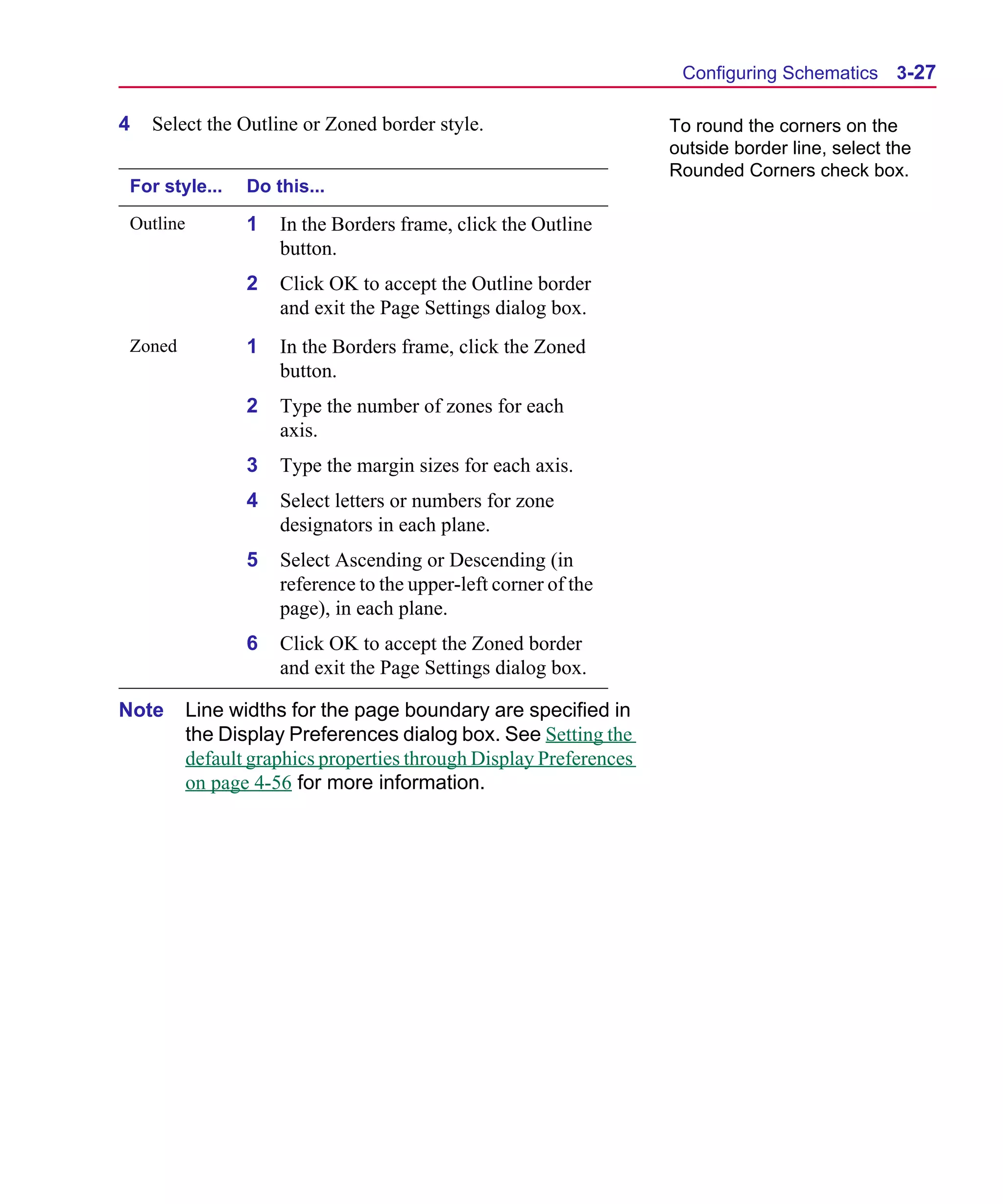 Scug.bk : 03USESCD.FMK Page 27 Monday, June 16, 1997 10:10 AM




                                                                            Configuring Schematics 3-27

      4   Select the Outline or Zoned border style.                        To round the corners on the
                                                                           outside border line, select the
                                                                           Rounded Corners check box.
       For style...     Do this...

       Outline          1   In the Borders frame, click the Outline
                            button.
                        2   Click OK to accept the Outline border
                            and exit the Page Settings dialog box.
       Zoned            1   In the Borders frame, click the Zoned
                            button.
                        2   Type the number of zones for each
                            axis.
                        3   Type the margin sizes for each axis.
                        4   Select letters or numbers for zone
                            designators in each plane.
                        5   Select Ascending or Descending (in
                            reference to the upper-left corner of the
                            page), in each plane.
                        6   Click OK to accept the Zoned border
                            and exit the Page Settings dialog box.

      Note       Line widths for the page boundary are specified in
                 the Display Preferences dialog box. See Setting the
                 default graphics properties through Display Preferences
                 on page 4-56 for more information.
 