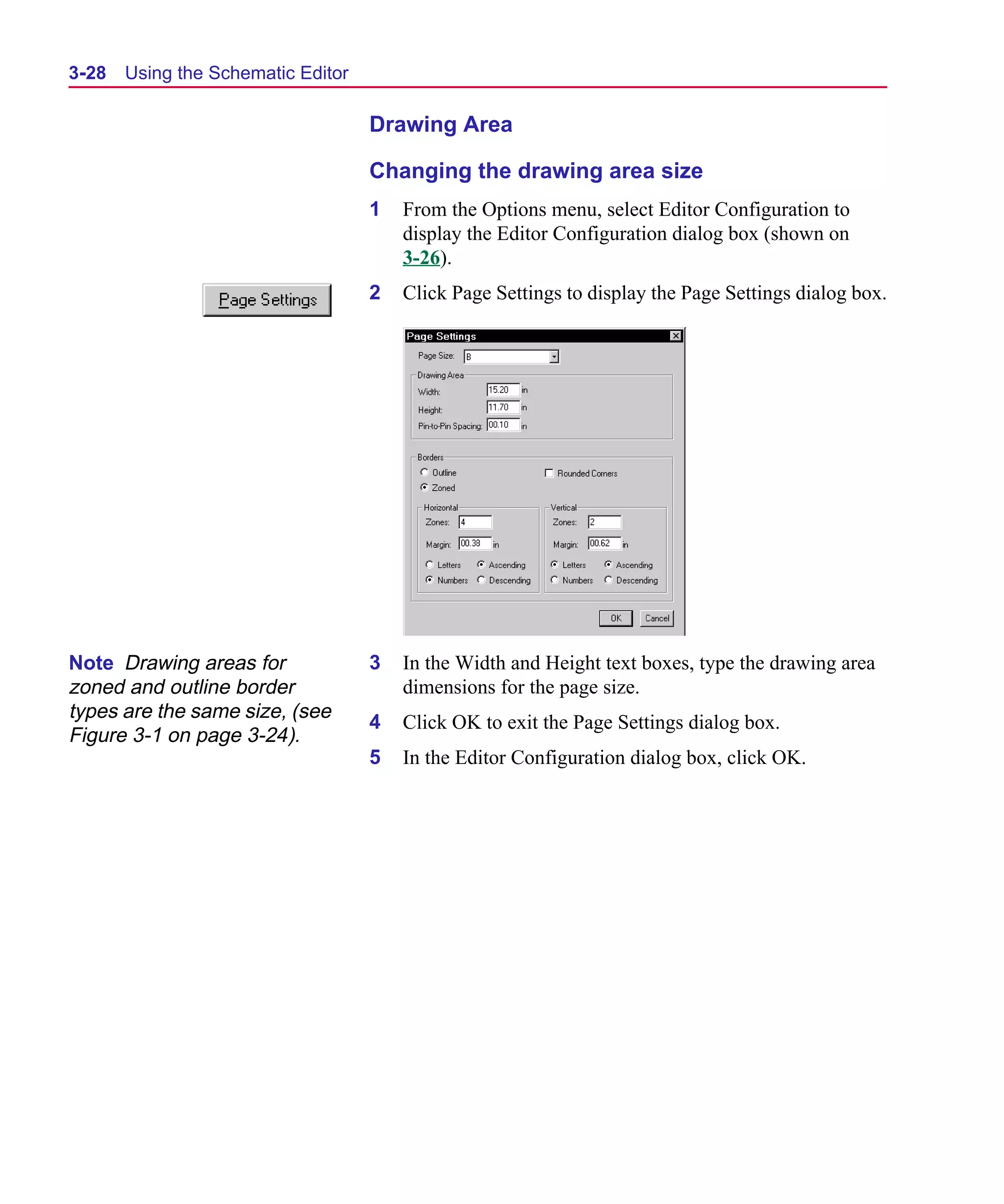 Scug.bk : 03USESCD.FMK Page 28 Monday, June 16, 1997 10:10 AM




  3-28   Using the Schematic Editor

                                      Drawing Area

                                      Changing the drawing area size
                                      1   From the Options menu, select Editor Configuration to
                                          display the Editor Configuration dialog box (shown on
                                          3-26).
                                      2   Click Page Settings to display the Page Settings dialog box.




  Note Drawing areas for              3   In the Width and Height text boxes, type the drawing area
  zoned and outline border                dimensions for the page size.
  types are the same size, (see
                                      4   Click OK to exit the Page Settings dialog box.
  Figure 3-1 on page 3-24).
                                      5   In the Editor Configuration dialog box, click OK.
 