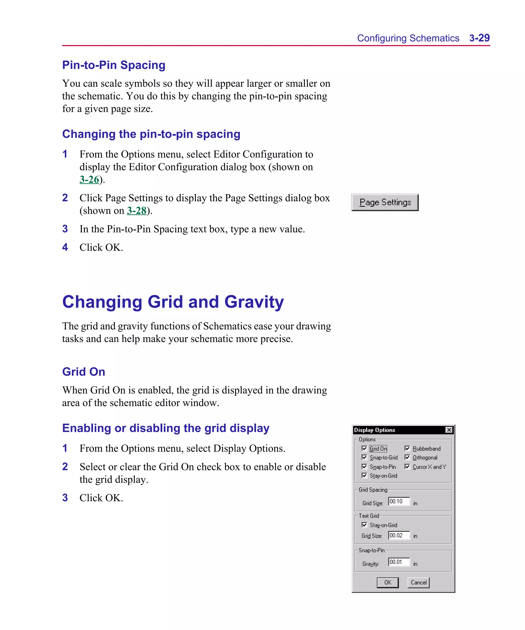 Scug.bk : 03USESCD.FMK Page 29 Monday, June 16, 1997 10:10 AM




                                                                        Configuring Schematics 3-29

      Pin-to-Pin Spacing
      You can scale symbols so they will appear larger or smaller on
      the schematic. You do this by changing the pin-to-pin spacing
      for a given page size.

      Changing the pin-to-pin spacing
      1   From the Options menu, select Editor Configuration to
          display the Editor Configuration dialog box (shown on
          3-26).
      2   Click Page Settings to display the Page Settings dialog box
          (shown on 3-28).
      3   In the Pin-to-Pin Spacing text box, type a new value.
      4   Click OK.




      Changing Grid and Gravity
      The grid and gravity functions of Schematics ease your drawing
      tasks and can help make your schematic more precise.


      Grid On
      When Grid On is enabled, the grid is displayed in the drawing
      area of the schematic editor window.

      Enabling or disabling the grid display
      1   From the Options menu, select Display Options.
      2   Select or clear the Grid On check box to enable or disable
          the grid display.
      3   Click OK.
 