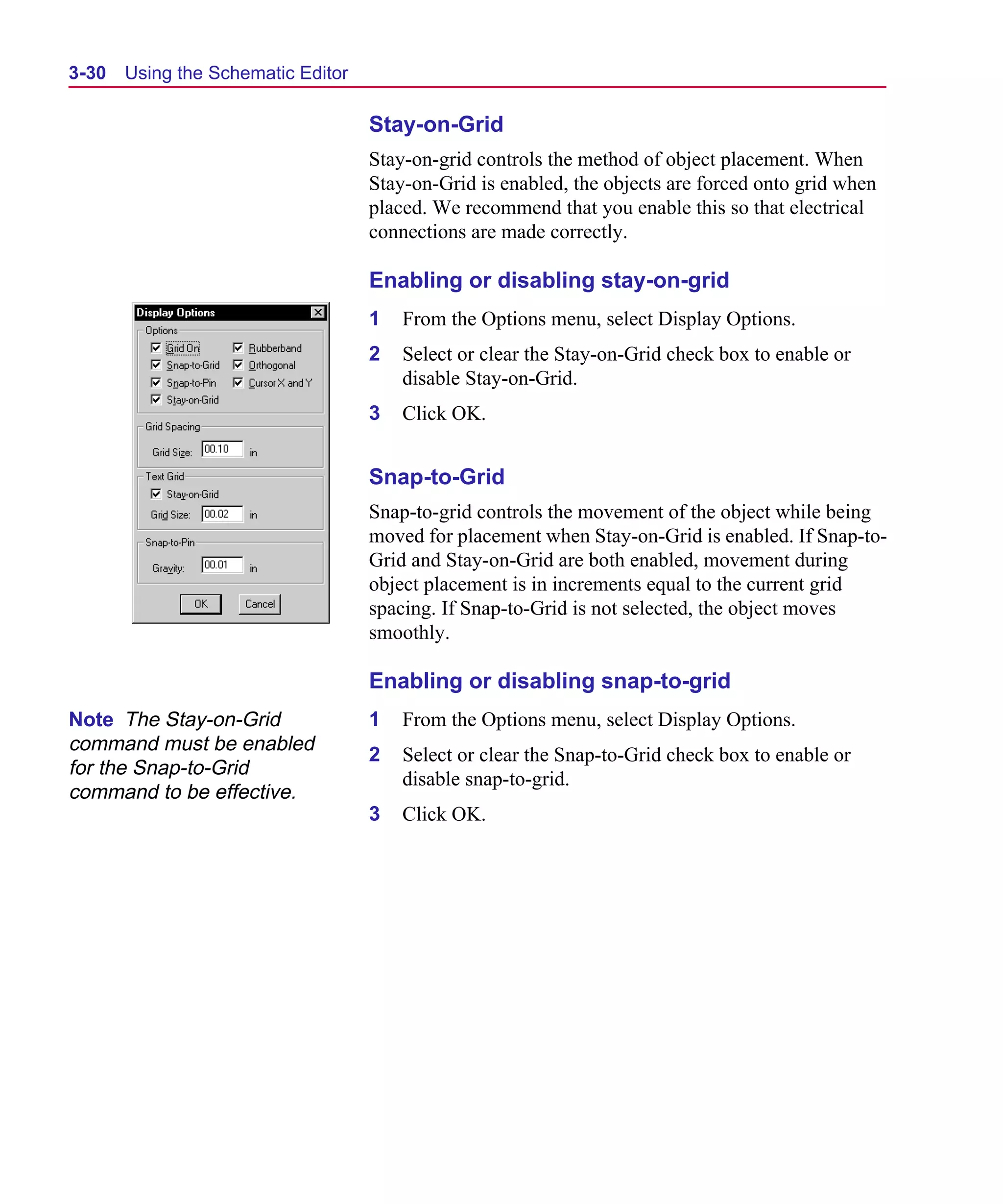 Scug.bk : 03USESCD.FMK Page 30 Monday, June 16, 1997 10:10 AM




  3-30   Using the Schematic Editor

                                      Stay-on-Grid
                                      Stay-on-grid controls the method of object placement. When
                                      Stay-on-Grid is enabled, the objects are forced onto grid when
                                      placed. We recommend that you enable this so that electrical
                                      connections are made correctly.

                                      Enabling or disabling stay-on-grid
                                      1   From the Options menu, select Display Options.
                                      2   Select or clear the Stay-on-Grid check box to enable or
                                          disable Stay-on-Grid.
                                      3   Click OK.


                                      Snap-to-Grid
                                      Snap-to-grid controls the movement of the object while being
                                      moved for placement when Stay-on-Grid is enabled. If Snap-to-
                                      Grid and Stay-on-Grid are both enabled, movement during
                                      object placement is in increments equal to the current grid
                                      spacing. If Snap-to-Grid is not selected, the object moves
                                      smoothly.

                                      Enabling or disabling snap-to-grid
  Note The Stay-on-Grid               1   From the Options menu, select Display Options.
  command must be enabled
                                      2   Select or clear the Snap-to-Grid check box to enable or
  for the Snap-to-Grid
                                          disable snap-to-grid.
  command to be effective.
                                      3   Click OK.
 