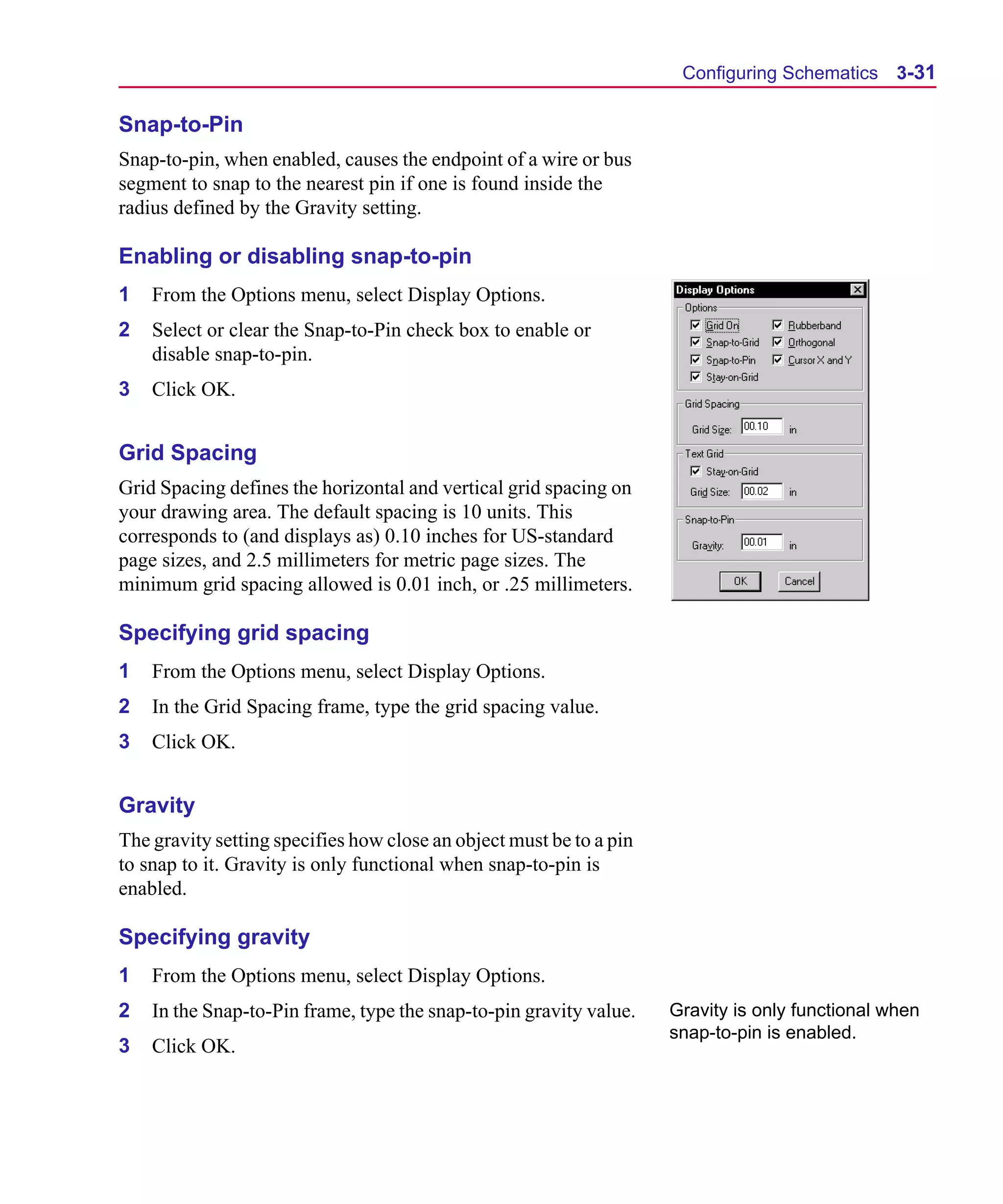 Scug.bk : 03USESCD.FMK Page 31 Monday, June 16, 1997 10:10 AM




                                                                            Configuring Schematics 3-31

      Snap-to-Pin
      Snap-to-pin, when enabled, causes the endpoint of a wire or bus
      segment to snap to the nearest pin if one is found inside the
      radius defined by the Gravity setting.

      Enabling or disabling snap-to-pin
      1   From the Options menu, select Display Options.
      2   Select or clear the Snap-to-Pin check box to enable or
          disable snap-to-pin.
      3   Click OK.


      Grid Spacing
      Grid Spacing defines the horizontal and vertical grid spacing on
      your drawing area. The default spacing is 10 units. This
      corresponds to (and displays as) 0.10 inches for US-standard
      page sizes, and 2.5 millimeters for metric page sizes. The
      minimum grid spacing allowed is 0.01 inch, or .25 millimeters.

      Specifying grid spacing
      1   From the Options menu, select Display Options.
      2   In the Grid Spacing frame, type the grid spacing value.
      3   Click OK.


      Gravity
      The gravity setting specifies how close an object must be to a pin
      to snap to it. Gravity is only functional when snap-to-pin is
      enabled.

      Specifying gravity
      1   From the Options menu, select Display Options.
      2   In the Snap-to-Pin frame, type the snap-to-pin gravity value.    Gravity is only functional when
                                                                           snap-to-pin is enabled.
      3   Click OK.
 
