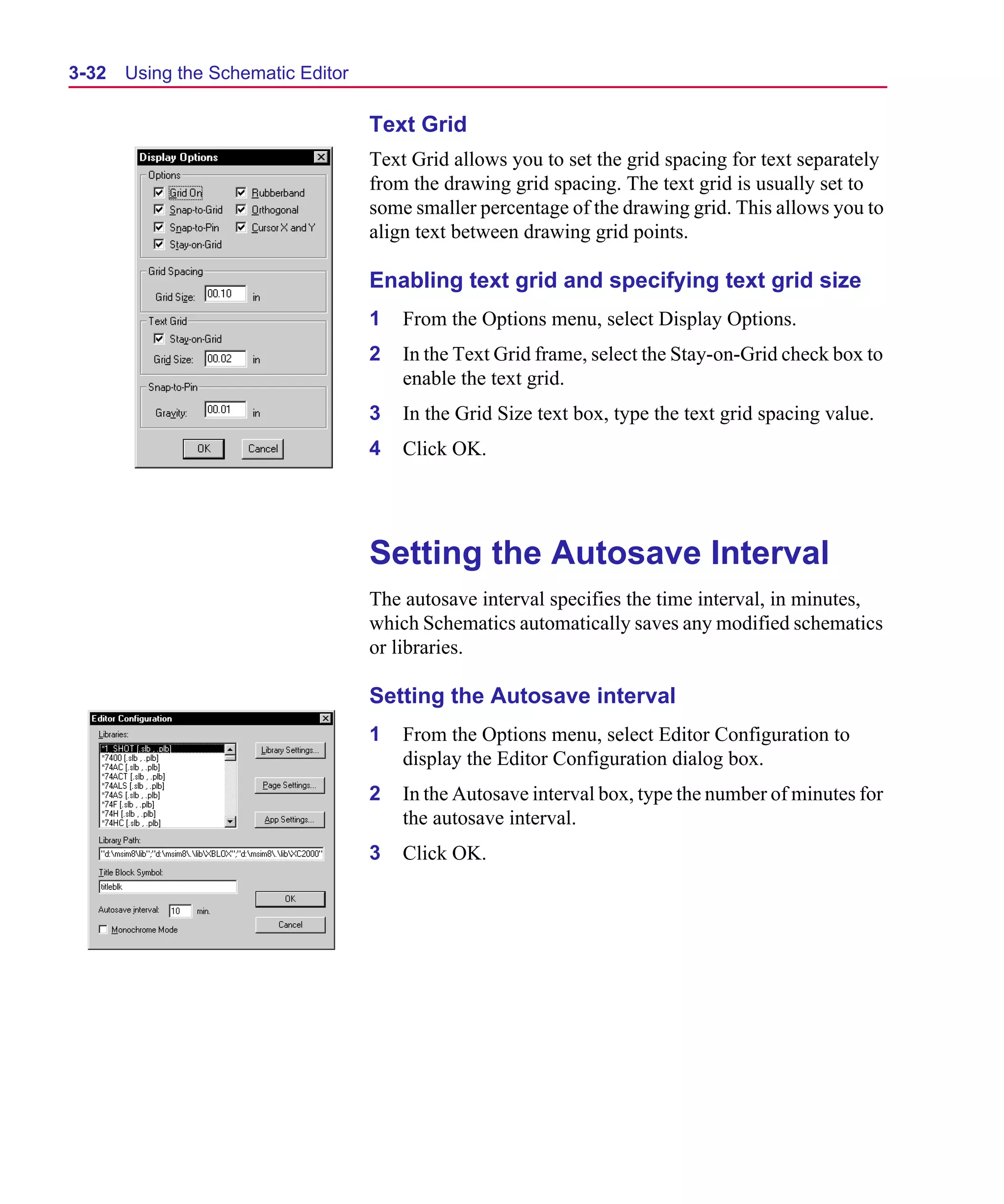 Scug.bk : 03USESCD.FMK Page 32 Monday, June 16, 1997 10:10 AM




  3-32   Using the Schematic Editor

                                      Text Grid
                                      Text Grid allows you to set the grid spacing for text separately
                                      from the drawing grid spacing. The text grid is usually set to
                                      some smaller percentage of the drawing grid. This allows you to
                                      align text between drawing grid points.

                                      Enabling text grid and specifying text grid size
                                      1   From the Options menu, select Display Options.
                                      2   In the Text Grid frame, select the Stay-on-Grid check box to
                                          enable the text grid.
                                      3   In the Grid Size text box, type the text grid spacing value.
                                      4   Click OK.




                                      Setting the Autosave Interval
                                      The autosave interval specifies the time interval, in minutes,
                                      which Schematics automatically saves any modified schematics
                                      or libraries.

                                      Setting the Autosave interval
                                      1   From the Options menu, select Editor Configuration to
                                          display the Editor Configuration dialog box.
                                      2   In the Autosave interval box, type the number of minutes for
                                          the autosave interval.
                                      3   Click OK.
 