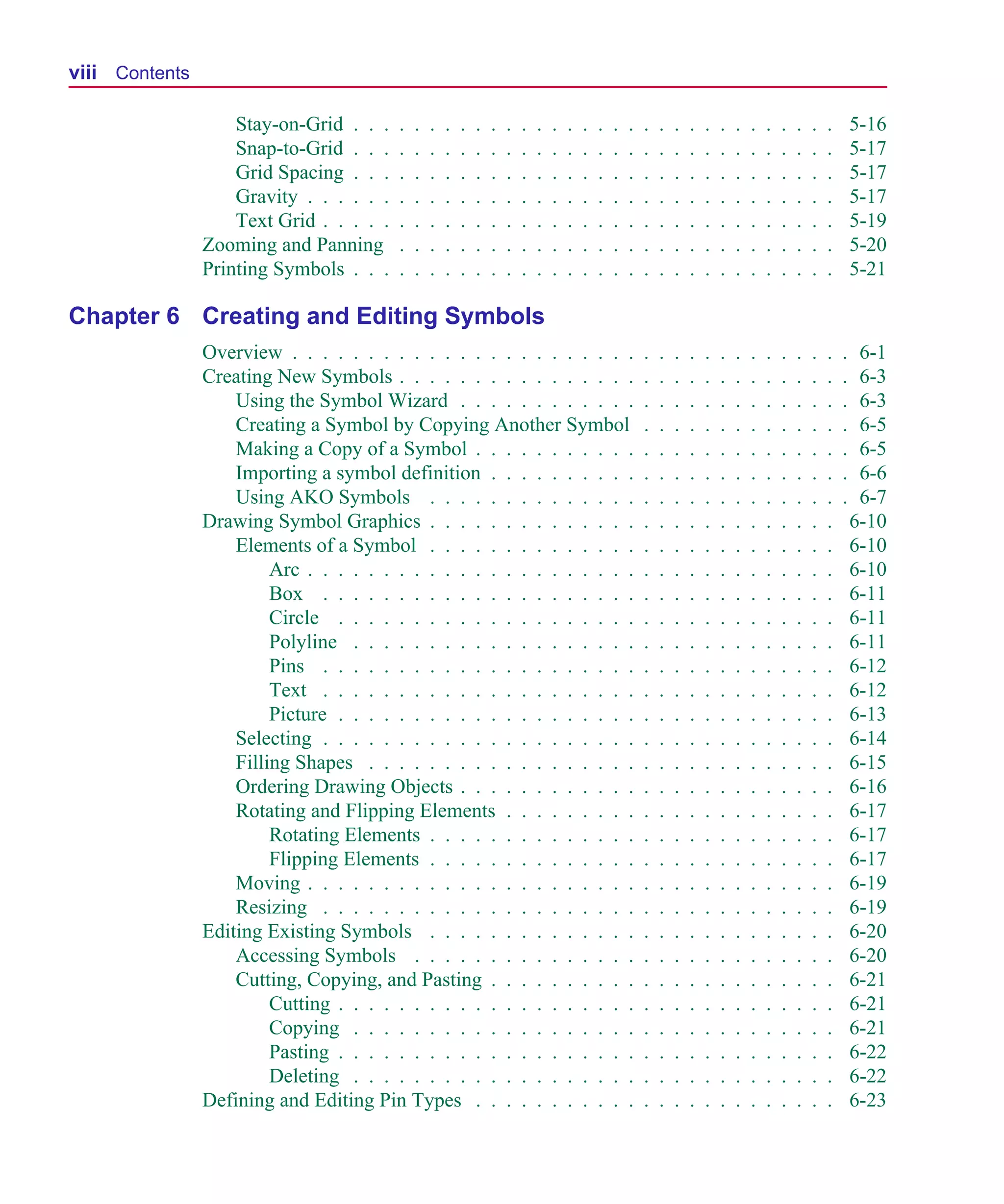 Scug.bk : SCUG.TOC Page viii Monday, June 16, 1997 10:10 AM




  viii Contents

                      Stay-on-Grid . . .    .   .   .   .   .   .   .   .   .   .   .   .   .   .   .   .   .   .   .   .   .   .   .   .   .   .   .   .   .       5-16
                      Snap-to-Grid . . .    .   .   .   .   .   .   .   .   .   .   .   .   .   .   .   .   .   .   .   .   .   .   .   .   .   .   .   .   .       5-17
                      Grid Spacing . . .    .   .   .   .   .   .   .   .   .   .   .   .   .   .   .   .   .   .   .   .   .   .   .   .   .   .   .   .   .       5-17
                      Gravity . . . . . .   .   .   .   .   .   .   .   .   .   .   .   .   .   .   .   .   .   .   .   .   .   .   .   .   .   .   .   .   .       5-17
                      Text Grid . . . . .   .   .   .   .   .   .   .   .   .   .   .   .   .   .   .   .   .   .   .   .   .   .   .   .   .   .   .   .   .       5-19
                  Zooming and Panning       .   .   .   .   .   .   .   .   .   .   .   .   .   .   .   .   .   .   .   .   .   .   .   .   .   .   .   .   .       5-20
                  Printing Symbols . . .    .   .   .   .   .   .   .   .   .   .   .   .   .   .   .   .   .   .   .   .   .   .   .   .   .   .   .   .   .       5-21

  Chapter 6 Creating and Editing Symbols
                  Overview . . . . . . . . . . . . . . . . . . . . . . .                                    .   .   .   .   .   .   .   .   .   .   .   .   .   .    6-1
                  Creating New Symbols . . . . . . . . . . . . . . . .                                      .   .   .   .   .   .   .   .   .   .   .   .   .   .    6-3
                      Using the Symbol Wizard . . . . . . . . . . . .                                       .   .   .   .   .   .   .   .   .   .   .   .   .   .    6-3
                      Creating a Symbol by Copying Another Symbol                                           .   .   .   .   .   .   .   .   .   .   .   .   .   .    6-5
                      Making a Copy of a Symbol . . . . . . . . . . .                                       .   .   .   .   .   .   .   .   .   .   .   .   .   .    6-5
                      Importing a symbol definition . . . . . . . . . .                                     .   .   .   .   .   .   .   .   .   .   .   .   .   .    6-6
                      Using AKO Symbols . . . . . . . . . . . . . .                                         .   .   .   .   .   .   .   .   .   .   .   .   .   .    6-7
                  Drawing Symbol Graphics . . . . . . . . . . . . . .                                       .   .   .   .   .   .   .   .   .   .   .   .   .       6-10
                      Elements of a Symbol . . . . . . . . . . . . . .                                      .   .   .   .   .   .   .   .   .   .   .   .   .       6-10
                           Arc . . . . . . . . . . . . . . . . . . . . . .                                  .   .   .   .   .   .   .   .   .   .   .   .   .       6-10
                           Box . . . . . . . . . . . . . . . . . . . . .                                    .   .   .   .   .   .   .   .   .   .   .   .   .       6-11
                           Circle . . . . . . . . . . . . . . . . . . . .                                   .   .   .   .   .   .   .   .   .   .   .   .   .       6-11
                           Polyline . . . . . . . . . . . . . . . . . . .                                   .   .   .   .   .   .   .   .   .   .   .   .   .       6-11
                           Pins . . . . . . . . . . . . . . . . . . . . .                                   .   .   .   .   .   .   .   .   .   .   .   .   .       6-12
                           Text . . . . . . . . . . . . . . . . . . . . .                                   .   .   .   .   .   .   .   .   .   .   .   .   .       6-12
                           Picture . . . . . . . . . . . . . . . . . . . .                                  .   .   .   .   .   .   .   .   .   .   .   .   .       6-13
                      Selecting . . . . . . . . . . . . . . . . . . . . .                                   .   .   .   .   .   .   .   .   .   .   .   .   .       6-14
                      Filling Shapes . . . . . . . . . . . . . . . . . .                                    .   .   .   .   .   .   .   .   .   .   .   .   .       6-15
                      Ordering Drawing Objects . . . . . . . . . . . .                                      .   .   .   .   .   .   .   .   .   .   .   .   .       6-16
                      Rotating and Flipping Elements . . . . . . . . .                                      .   .   .   .   .   .   .   .   .   .   .   .   .       6-17
                           Rotating Elements . . . . . . . . . . . . . .                                    .   .   .   .   .   .   .   .   .   .   .   .   .       6-17
                           Flipping Elements . . . . . . . . . . . . . .                                    .   .   .   .   .   .   .   .   .   .   .   .   .       6-17
                      Moving . . . . . . . . . . . . . . . . . . . . . .                                    .   .   .   .   .   .   .   .   .   .   .   .   .       6-19
                      Resizing . . . . . . . . . . . . . . . . . . . . .                                    .   .   .   .   .   .   .   .   .   .   .   .   .       6-19
                  Editing Existing Symbols . . . . . . . . . . . . . .                                      .   .   .   .   .   .   .   .   .   .   .   .   .       6-20
                      Accessing Symbols . . . . . . . . . . . . . . .                                       .   .   .   .   .   .   .   .   .   .   .   .   .       6-20
                      Cutting, Copying, and Pasting . . . . . . . . . .                                     .   .   .   .   .   .   .   .   .   .   .   .   .       6-21
                           Cutting . . . . . . . . . . . . . . . . . . . .                                  .   .   .   .   .   .   .   .   .   .   .   .   .       6-21
                           Copying . . . . . . . . . . . . . . . . . . .                                    .   .   .   .   .   .   .   .   .   .   .   .   .       6-21
                           Pasting . . . . . . . . . . . . . . . . . . . .                                  .   .   .   .   .   .   .   .   .   .   .   .   .       6-22
                           Deleting . . . . . . . . . . . . . . . . . . .                                   .   .   .   .   .   .   .   .   .   .   .   .   .       6-22
                  Defining and Editing Pin Types . . . . . . . . . . .                                      .   .   .   .   .   .   .   .   .   .   .   .   .       6-23
 