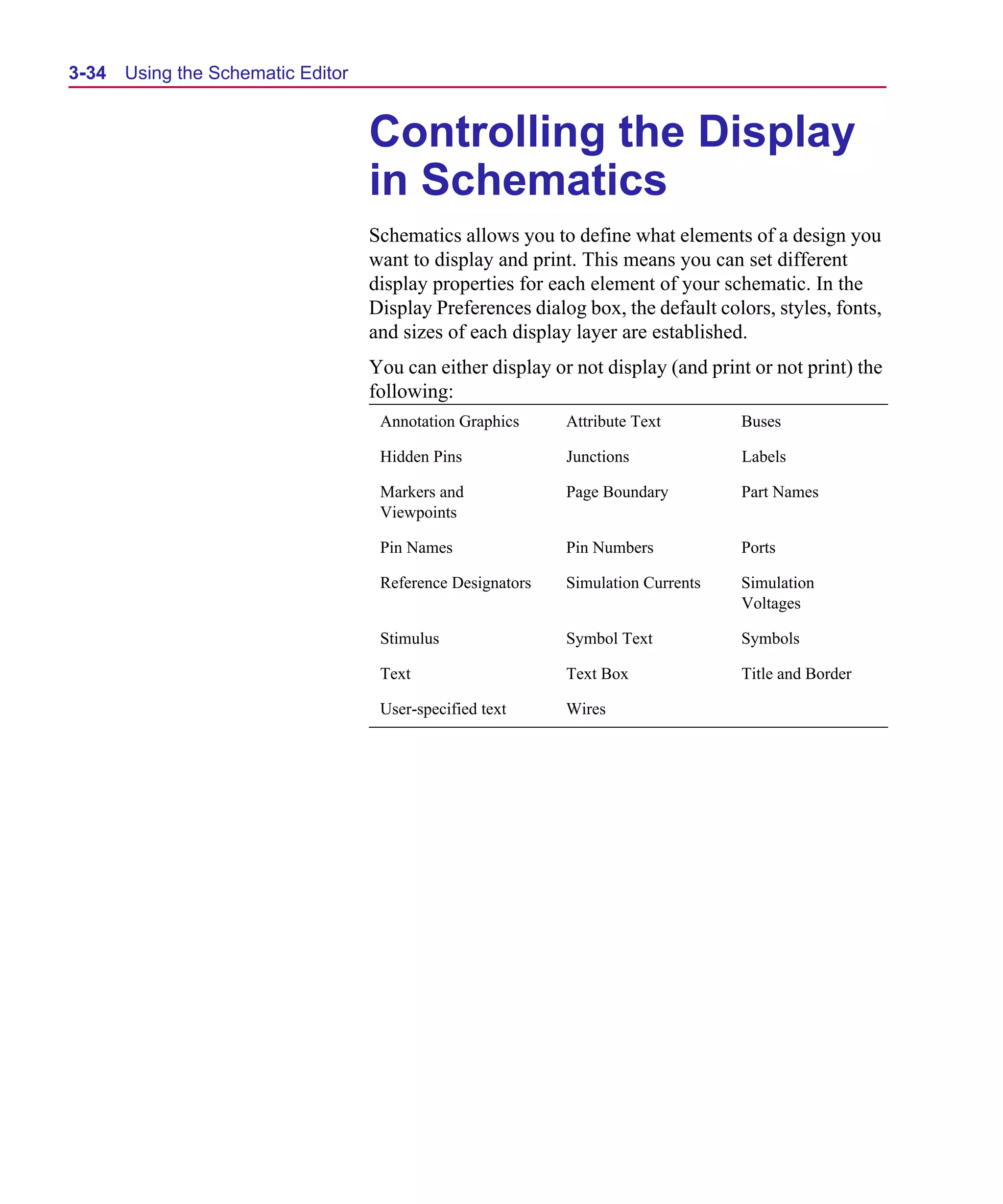 Scug.bk : 03USESCD.FMK Page 34 Monday, June 16, 1997 10:10 AM




  3-34   Using the Schematic Editor


                                      Controlling the Display
                                      in Schematics
                                      Schematics allows you to define what elements of a design you
                                      want to display and print. This means you can set different
                                      display properties for each element of your schematic. In the
                                      Display Preferences dialog box, the default colors, styles, fonts,
                                      and sizes of each display layer are established.
                                      You can either display or not display (and print or not print) the
                                      following:
                                       Annotation Graphics     Attribute Text        Buses

                                       Hidden Pins             Junctions             Labels

                                       Markers and             Page Boundary         Part Names
                                       Viewpoints

                                       Pin Names               Pin Numbers           Ports

                                       Reference Designators   Simulation Currents   Simulation
                                                                                     Voltages

                                       Stimulus                Symbol Text           Symbols

                                       Text                    Text Box              Title and Border

                                       User-specified text     Wires
 