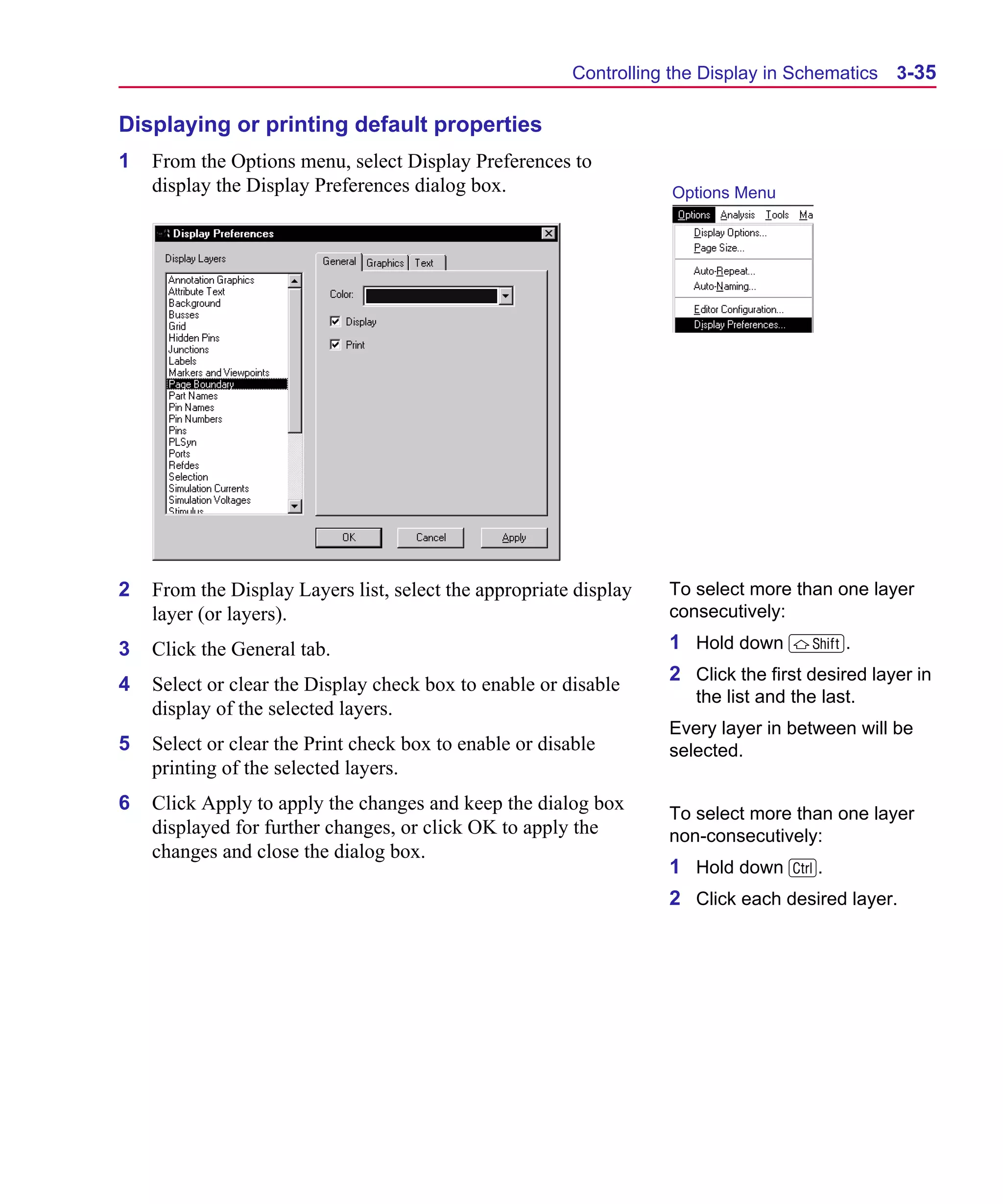 Scug.bk : 03USESCD.FMK Page 35 Monday, June 16, 1997 10:10 AM




                                                               Controlling the Display in Schematics   3-35

      Displaying or printing default properties
      1   From the Options menu, select Display Preferences to
          display the Display Preferences dialog box.                      Options Menu




      2   From the Display Layers list, select the appropriate display    To select more than one layer
          layer (or layers).                                              consecutively:

      3   Click the General tab.                                          1 Hold down S.
                                                                          2 Click the first desired layer in
      4   Select or clear the Display check box to enable or disable
                                                                             the list and the last.
          display of the selected layers.
                                                                          Every layer in between will be
      5   Select or clear the Print check box to enable or disable        selected.
          printing of the selected layers.
      6   Click Apply to apply the changes and keep the dialog box        To select more than one layer
          displayed for further changes, or click OK to apply the         non-consecutively:
          changes and close the dialog box.
                                                                          1 Hold down C.
                                                                          2 Click each desired layer.
 