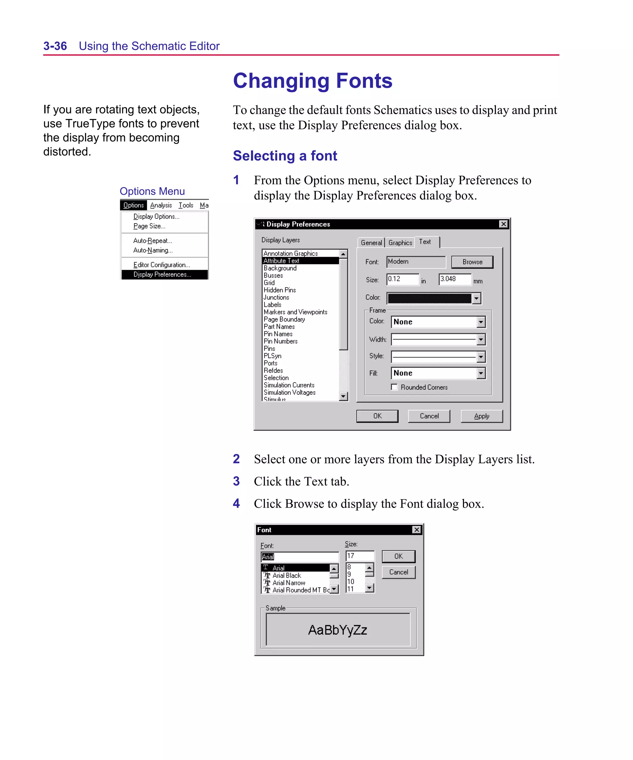 Scug.bk : 03USESCD.FMK Page 36 Monday, June 16, 1997 10:10 AM




  3-36   Using the Schematic Editor


                                      Changing Fonts
  If you are rotating text objects,   To change the default fonts Schematics uses to display and print
  use TrueType fonts to prevent       text, use the Display Preferences dialog box.
  the display from becoming
  distorted.                          Selecting a font
                                      1   From the Options menu, select Display Preferences to
                  Options Menu            display the Display Preferences dialog box.




                                      2   Select one or more layers from the Display Layers list.
                                      3   Click the Text tab.
                                      4   Click Browse to display the Font dialog box.
 