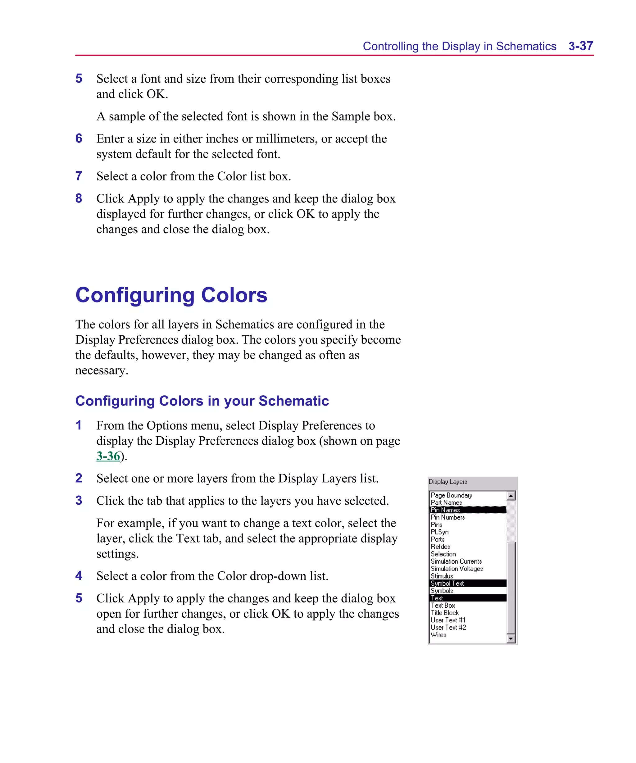 Scug.bk : 03USESCD.FMK Page 37 Monday, June 16, 1997 10:10 AM




                                                                Controlling the Display in Schematics   3-37

      5   Select a font and size from their corresponding list boxes
          and click OK.
          A sample of the selected font is shown in the Sample box.
      6   Enter a size in either inches or millimeters, or accept the
          system default for the selected font.
      7   Select a color from the Color list box.
      8   Click Apply to apply the changes and keep the dialog box
          displayed for further changes, or click OK to apply the
          changes and close the dialog box.




      Configuring Colors
      The colors for all layers in Schematics are configured in the
      Display Preferences dialog box. The colors you specify become
      the defaults, however, they may be changed as often as
      necessary.

      Configuring Colors in your Schematic
      1   From the Options menu, select Display Preferences to
          display the Display Preferences dialog box (shown on page
          3-36).
      2   Select one or more layers from the Display Layers list.
      3   Click the tab that applies to the layers you have selected.
          For example, if you want to change a text color, select the
          layer, click the Text tab, and select the appropriate display
          settings.
      4   Select a color from the Color drop-down list.
      5   Click Apply to apply the changes and keep the dialog box
          open for further changes, or click OK to apply the changes
          and close the dialog box.
 