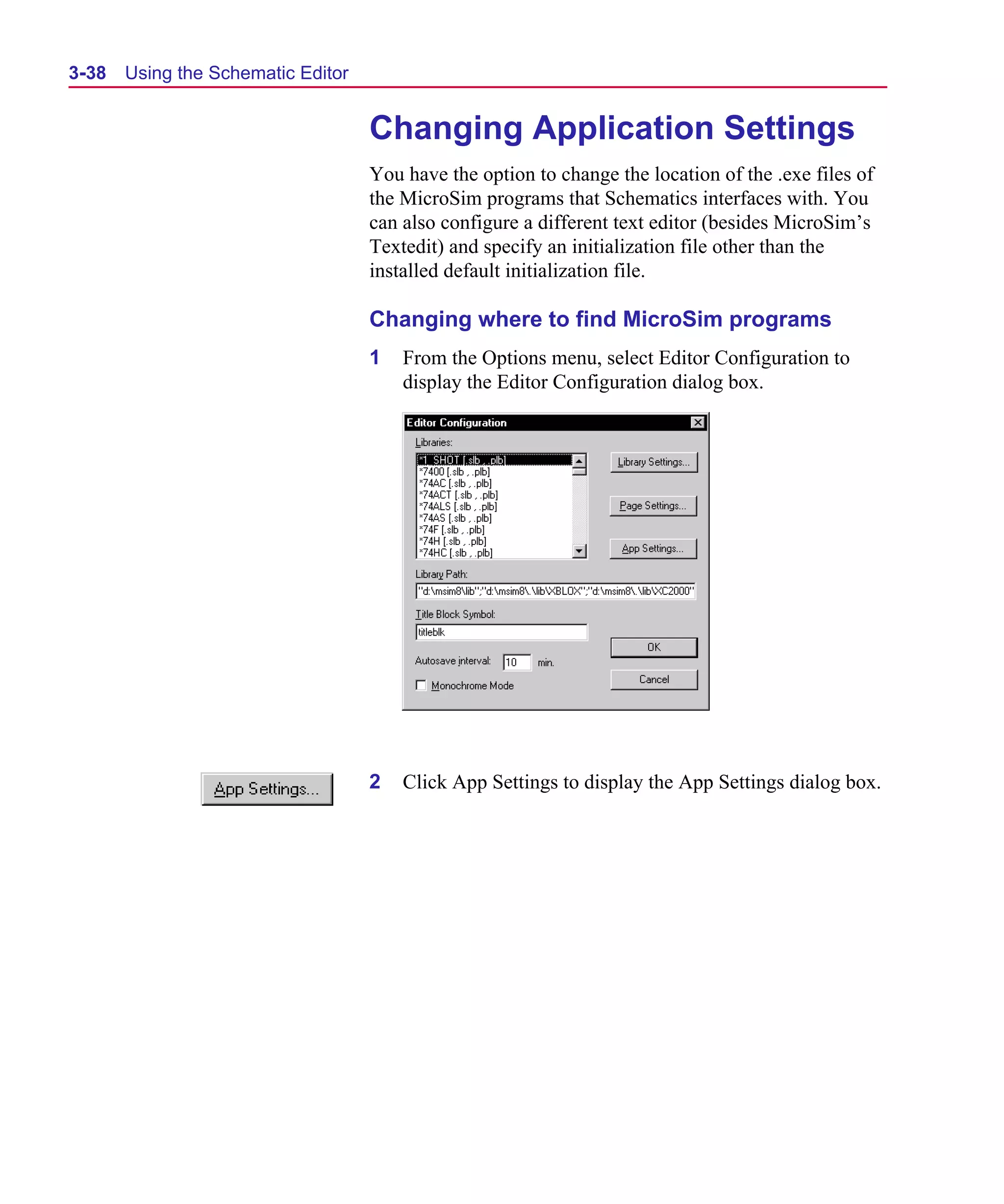 Scug.bk : 03USESCD.FMK Page 38 Monday, June 16, 1997 10:10 AM




  3-38   Using the Schematic Editor


                                      Changing Application Settings
                                      You have the option to change the location of the .exe files of
                                      the MicroSim programs that Schematics interfaces with. You
                                      can also configure a different text editor (besides MicroSim’s
                                      Textedit) and specify an initialization file other than the
                                      installed default initialization file.

                                      Changing where to find MicroSim programs
                                      1   From the Options menu, select Editor Configuration to
                                          display the Editor Configuration dialog box.




                                      2   Click App Settings to display the App Settings dialog box.
 