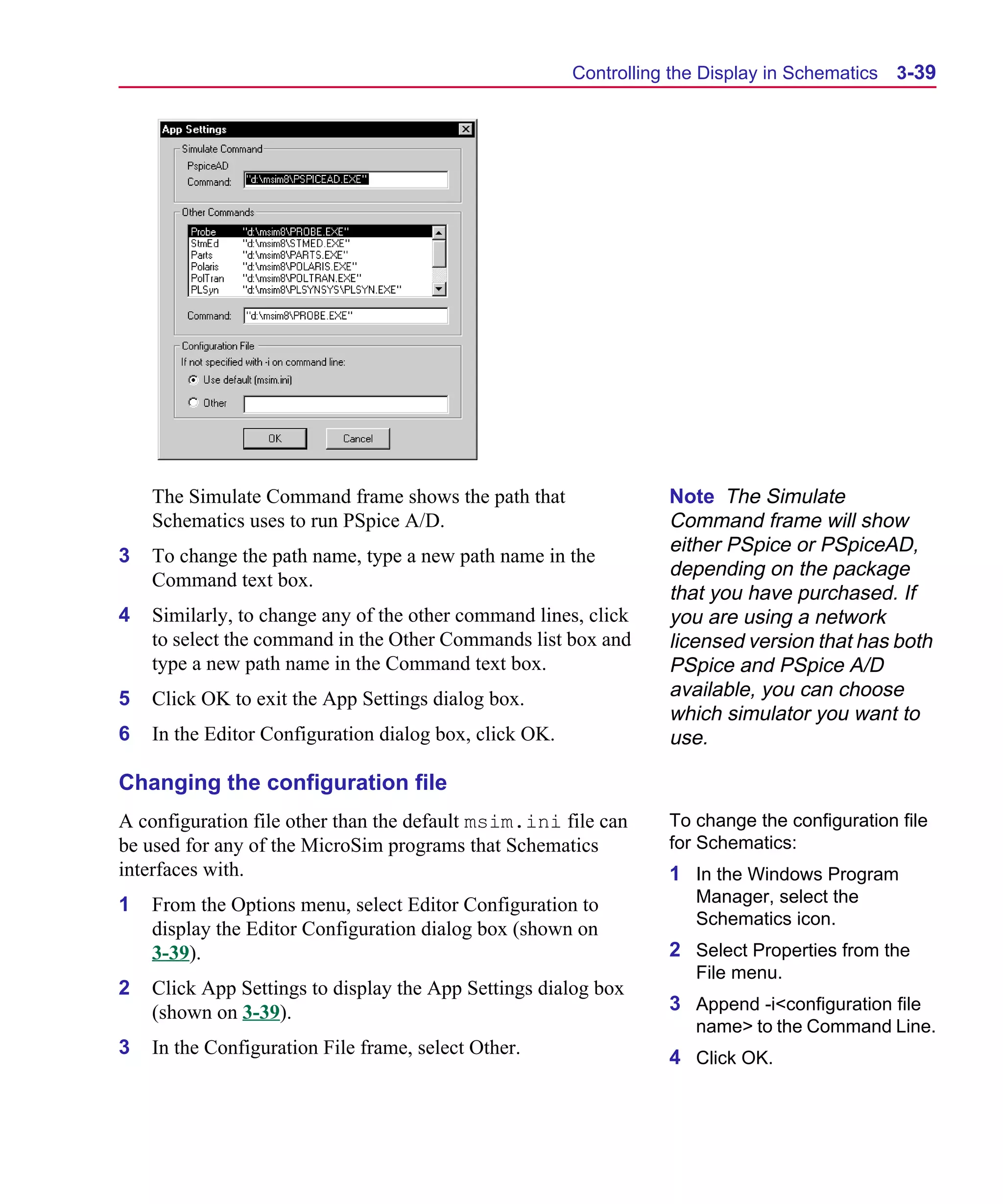 Scug.bk : 03USESCD.FMK Page 39 Monday, June 16, 1997 10:10 AM




                                                              Controlling the Display in Schematics   3-39




          The Simulate Command frame shows the path that                 Note The Simulate
          Schematics uses to run PSpice A/D.                             Command frame will show
                                                                         either PSpice or PSpiceAD,
      3   To change the path name, type a new path name in the
                                                                         depending on the package
          Command text box.
                                                                         that you have purchased. If
      4   Similarly, to change any of the other command lines, click     you are using a network
          to select the command in the Other Commands list box and       licensed version that has both
          type a new path name in the Command text box.                  PSpice and PSpice A/D
      5   Click OK to exit the App Settings dialog box.                  available, you can choose
                                                                         which simulator you want to
      6   In the Editor Configuration dialog box, click OK.              use.

      Changing the configuration file
      A configuration file other than the default msim.ini file can      To change the configuration file
      be used for any of the MicroSim programs that Schematics           for Schematics:
      interfaces with.                                                   1 In the Windows Program
      1   From the Options menu, select Editor Configuration to             Manager, select the
                                                                            Schematics icon.
          display the Editor Configuration dialog box (shown on
          3-39).                                                         2 Select Properties from the
                                                                            File menu.
      2   Click App Settings to display the App Settings dialog box
          (shown on 3-39).                                               3 Append -i<configuration file
                                                                            name> to the Command Line.
      3   In the Configuration File frame, select Other.                 4 Click OK.
 