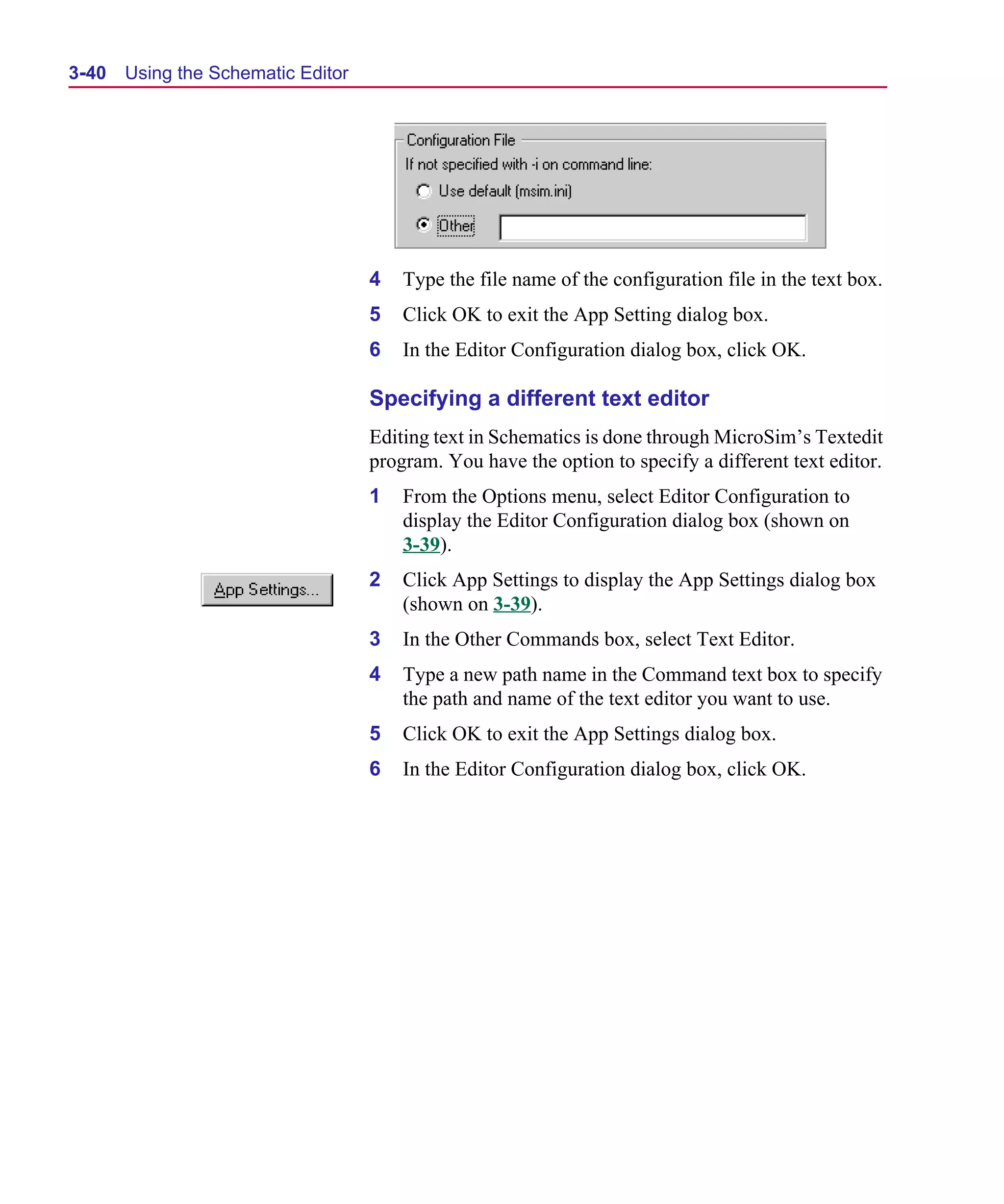 Scug.bk : 03USESCD.FMK Page 40 Monday, June 16, 1997 10:10 AM




  3-40   Using the Schematic Editor




                                      4   Type the file name of the configuration file in the text box.
                                      5   Click OK to exit the App Setting dialog box.
                                      6   In the Editor Configuration dialog box, click OK.

                                      Specifying a different text editor
                                      Editing text in Schematics is done through MicroSim’s Textedit
                                      program. You have the option to specify a different text editor.
                                      1   From the Options menu, select Editor Configuration to
                                          display the Editor Configuration dialog box (shown on
                                          3-39).
                                      2   Click App Settings to display the App Settings dialog box
                                          (shown on 3-39).
                                      3   In the Other Commands box, select Text Editor.
                                      4   Type a new path name in the Command text box to specify
                                          the path and name of the text editor you want to use.
                                      5   Click OK to exit the App Settings dialog box.
                                      6   In the Editor Configuration dialog box, click OK.
 
