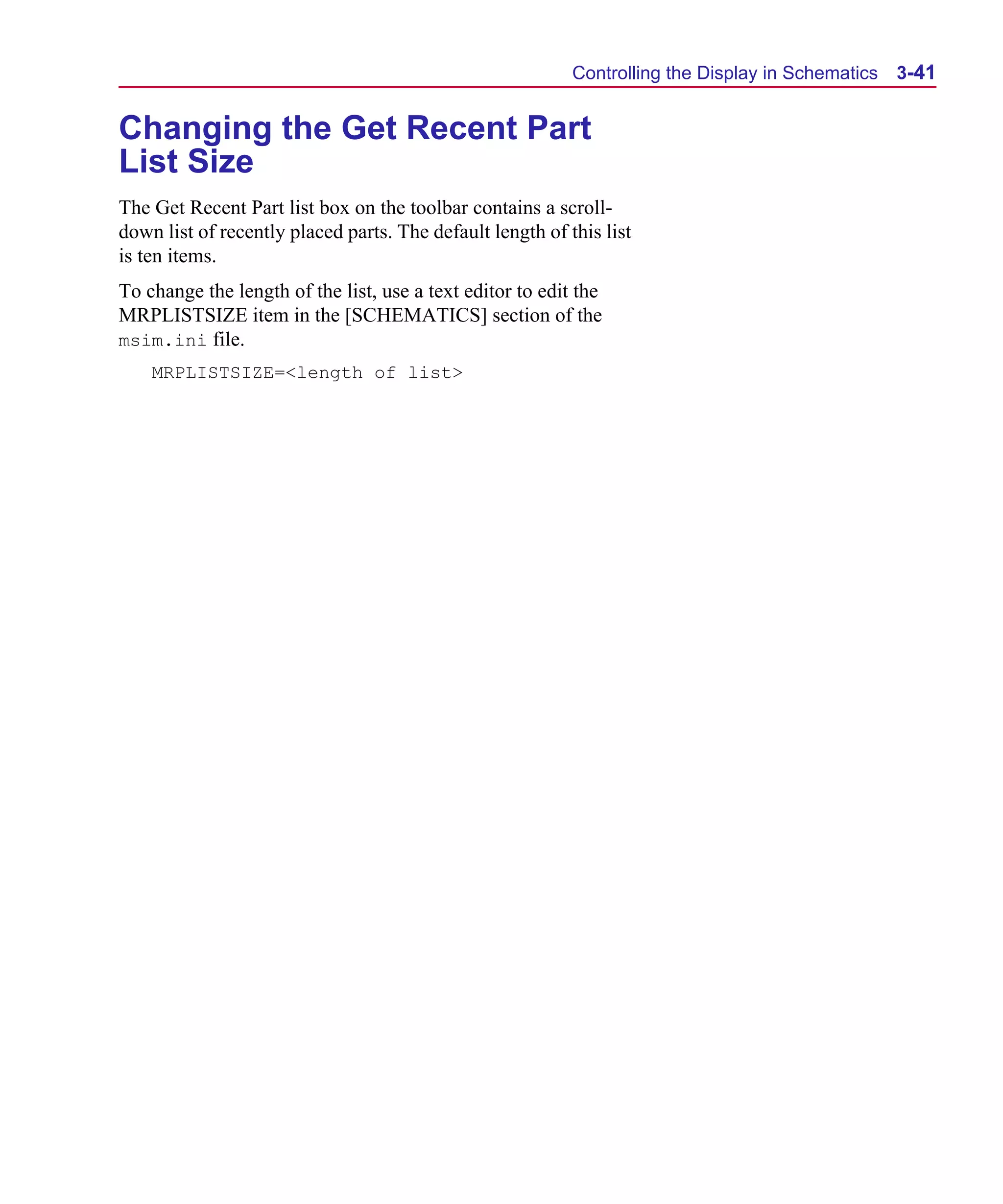Scug.bk : 03USESCD.FMK Page 41 Monday, June 16, 1997 10:10 AM




                                                                 Controlling the Display in Schematics   3-41


      Changing the Get Recent Part
      List Size
      The Get Recent Part list box on the toolbar contains a scroll-
      down list of recently placed parts. The default length of this list
      is ten items.
      To change the length of the list, use a text editor to edit the
      MRPLISTSIZE item in the [SCHEMATICS] section of the
      msim.ini file.
          MRPLISTSIZE=<length of list>
 