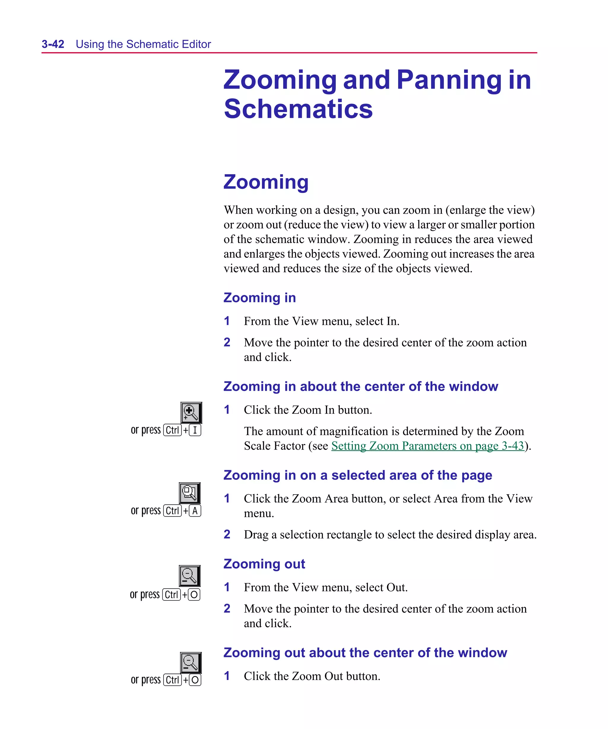 Scug.bk : 03USESCD.FMK Page 42 Monday, June 16, 1997 10:10 AM




  3-42   Using the Schematic Editor


                                      Zooming and Panning in
                                      Schematics

                                      Zooming
                                      When working on a design, you can zoom in (enlarge the view)
                                      or zoom out (reduce the view) to view a larger or smaller portion
                                      of the schematic window. Zooming in reduces the area viewed
                                      and enlarges the objects viewed. Zooming out increases the area
                                      viewed and reduces the size of the objects viewed.

                                      Zooming in
                                      1   From the View menu, select In.
                                      2   Move the pointer to the desired center of the zoom action
                                          and click.

                                      Zooming in about the center of the window
                                      1   Click the Zoom In button.
                   or press C+I           The amount of magnification is determined by the Zoom
                                          Scale Factor (see Setting Zoom Parameters on page 3-43).

                                      Zooming in on a selected area of the page
                                      1   Click the Zoom Area button, or select Area from the View
                   or press C+A           menu.
                                      2   Drag a selection rectangle to select the desired display area.

                                      Zooming out
                                      1   From the View menu, select Out.
                   or press C+O
                                      2   Move the pointer to the desired center of the zoom action
                                          and click.

                                      Zooming out about the center of the window
                   or press C+O       1   Click the Zoom Out button.
 