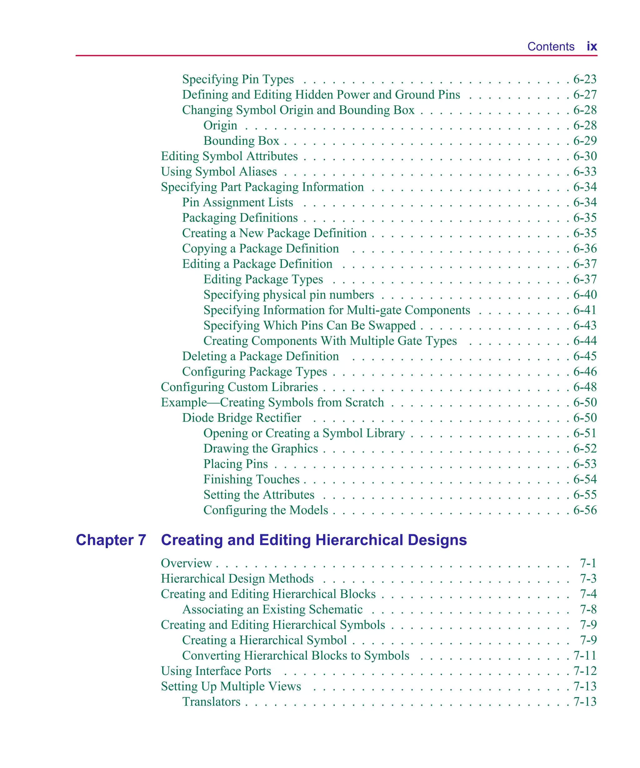 Scug.bk : SCUG.TOC Page ix Monday, June 16, 1997 10:10 AM




                                                                                                                     Contents ix

                       Specifying Pin Types . . . . . . . . . . . . . . . . . .                  .   .   .   .   .   .   .   .   .   . 6-23
                       Defining and Editing Hidden Power and Ground Pins .                       .   .   .   .   .   .   .   .   .   . 6-27
                       Changing Symbol Origin and Bounding Box . . . . . .                       .   .   .   .   .   .   .   .   .   . 6-28
                           Origin . . . . . . . . . . . . . . . . . . . . . . . .                .   .   .   .   .   .   .   .   .   . 6-28
                           Bounding Box . . . . . . . . . . . . . . . . . . . .                  .   .   .   .   .   .   .   .   .   . 6-29
                   Editing Symbol Attributes . . . . . . . . . . . . . . . . . .                 .   .   .   .   .   .   .   .   .   . 6-30
                   Using Symbol Aliases . . . . . . . . . . . . . . . . . . . .                  .   .   .   .   .   .   .   .   .   . 6-33
                   Specifying Part Packaging Information . . . . . . . . . . .                   .   .   .   .   .   .   .   .   .   . 6-34
                       Pin Assignment Lists . . . . . . . . . . . . . . . . . .                  .   .   .   .   .   .   .   .   .   . 6-34
                       Packaging Definitions . . . . . . . . . . . . . . . . . .                 .   .   .   .   .   .   .   .   .   . 6-35
                       Creating a New Package Definition . . . . . . . . . . .                   .   .   .   .   .   .   .   .   .   . 6-35
                       Copying a Package Definition . . . . . . . . . . . . .                    .   .   .   .   .   .   .   .   .   . 6-36
                       Editing a Package Definition . . . . . . . . . . . . . .                  .   .   .   .   .   .   .   .   .   . 6-37
                           Editing Package Types . . . . . . . . . . . . . . .                   .   .   .   .   .   .   .   .   .   . 6-37
                           Specifying physical pin numbers . . . . . . . . . .                   .   .   .   .   .   .   .   .   .   . 6-40
                           Specifying Information for Multi-gate Components                      .   .   .   .   .   .   .   .   .   . 6-41
                           Specifying Which Pins Can Be Swapped . . . . . .                      .   .   .   .   .   .   .   .   .   . 6-43
                           Creating Components With Multiple Gate Types .                        .   .   .   .   .   .   .   .   .   . 6-44
                       Deleting a Package Definition . . . . . . . . . . . . .                   .   .   .   .   .   .   .   .   .   . 6-45
                       Configuring Package Types . . . . . . . . . . . . . . .                   .   .   .   .   .   .   .   .   .   . 6-46
                   Configuring Custom Libraries . . . . . . . . . . . . . . . .                  .   .   .   .   .   .   .   .   .   . 6-48
                   Example—Creating Symbols from Scratch . . . . . . . . .                       .   .   .   .   .   .   .   .   .   . 6-50
                       Diode Bridge Rectifier . . . . . . . . . . . . . . . . .                  .   .   .   .   .   .   .   .   .   . 6-50
                           Opening or Creating a Symbol Library . . . . . . .                    .   .   .   .   .   .   .   .   .   . 6-51
                           Drawing the Graphics . . . . . . . . . . . . . . . .                  .   .   .   .   .   .   .   .   .   . 6-52
                           Placing Pins . . . . . . . . . . . . . . . . . . . . .                .   .   .   .   .   .   .   .   .   . 6-53
                           Finishing Touches . . . . . . . . . . . . . . . . . .                 .   .   .   .   .   .   .   .   .   . 6-54
                           Setting the Attributes . . . . . . . . . . . . . . . .                .   .   .   .   .   .   .   .   .   . 6-55
                           Configuring the Models . . . . . . . . . . . . . . .                  .   .   .   .   .   .   .   .   .   . 6-56

      Chapter 7 Creating and Editing Hierarchical Designs
                   Overview . . . . . . . . . . . . . . . . . . . . .    .   .   .   .   .   .   .   .   .   .   .   .   .   .   .   . 7-1
                   Hierarchical Design Methods . . . . . . . . . .       .   .   .   .   .   .   .   .   .   .   .   .   .   .   .   . 7-3
                   Creating and Editing Hierarchical Blocks . . . .      .   .   .   .   .   .   .   .   .   .   .   .   .   .   .   . 7-4
                       Associating an Existing Schematic . . . . .       .   .   .   .   .   .   .   .   .   .   .   .   .   .   .   . 7-8
                   Creating and Editing Hierarchical Symbols . . .       .   .   .   .   .   .   .   .   .   .   .   .   .   .   .   . 7-9
                       Creating a Hierarchical Symbol . . . . . . .      .   .   .   .   .   .   .   .   .   .   .   .   .   .   .   . 7-9
                       Converting Hierarchical Blocks to Symbols         .   .   .   .   .   .   .   .   .   .   .   .   .   .   .   . 7-11
                   Using Interface Ports . . . . . . . . . . . . . .     .   .   .   .   .   .   .   .   .   .   .   .   .   .   .   . 7-12
                   Setting Up Multiple Views . . . . . . . . . . .       .   .   .   .   .   .   .   .   .   .   .   .   .   .   .   . 7-13
                       Translators . . . . . . . . . . . . . . . . . .   .   .   .   .   .   .   .   .   .   .   .   .   .   .   .   . 7-13
 
