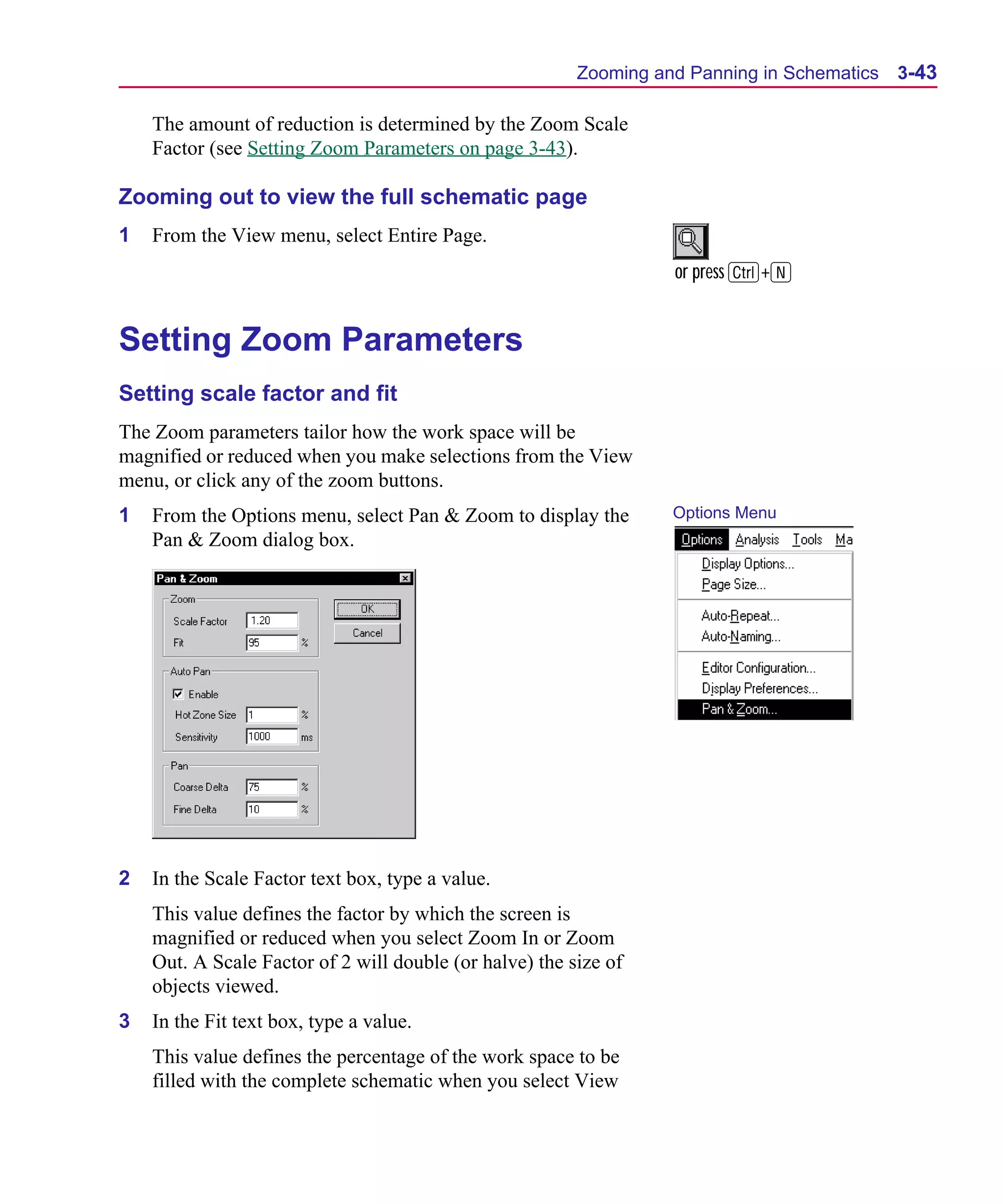 Scug.bk : 03USESCD.FMK Page 43 Monday, June 16, 1997 10:10 AM




                                                               Zooming and Panning in Schematics   3-43

          The amount of reduction is determined by the Zoom Scale
          Factor (see Setting Zoom Parameters on page 3-43).

      Zooming out to view the full schematic page
      1   From the View menu, select Entire Page.
                                                                         or press C+N


      Setting Zoom Parameters
      Setting scale factor and fit
      The Zoom parameters tailor how the work space will be
      magnified or reduced when you make selections from the View
      menu, or click any of the zoom buttons.
      1   From the Options menu, select Pan & Zoom to display the        Options Menu
          Pan & Zoom dialog box.




      2   In the Scale Factor text box, type a value.
          This value defines the factor by which the screen is
          magnified or reduced when you select Zoom In or Zoom
          Out. A Scale Factor of 2 will double (or halve) the size of
          objects viewed.
      3   In the Fit text box, type a value.
          This value defines the percentage of the work space to be
          filled with the complete schematic when you select View
 