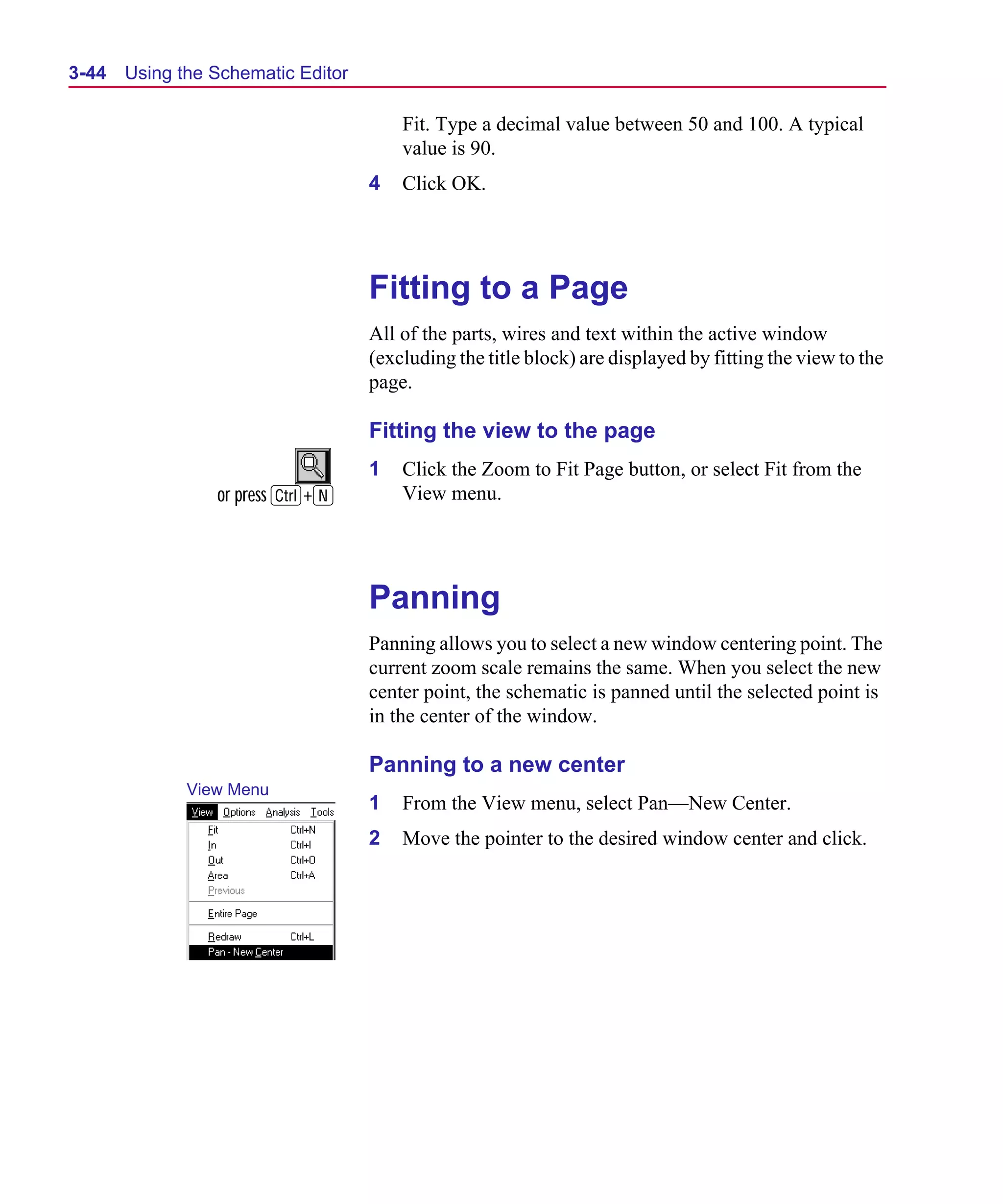 Scug.bk : 03USESCD.FMK Page 44 Monday, June 16, 1997 10:10 AM




  3-44   Using the Schematic Editor

                                          Fit. Type a decimal value between 50 and 100. A typical
                                          value is 90.
                                      4   Click OK.




                                      Fitting to a Page
                                      All of the parts, wires and text within the active window
                                      (excluding the title block) are displayed by fitting the view to the
                                      page.

                                      Fitting the view to the page
                                      1   Click the Zoom to Fit Page button, or select Fit from the
                   or press C+N           View menu.




                                      Panning
                                      Panning allows you to select a new window centering point. The
                                      current zoom scale remains the same. When you select the new
                                      center point, the schematic is panned until the selected point is
                                      in the center of the window.

                                      Panning to a new center
                View Menu
                                      1   From the View menu, select Pan—New Center.
                                      2   Move the pointer to the desired window center and click.
 