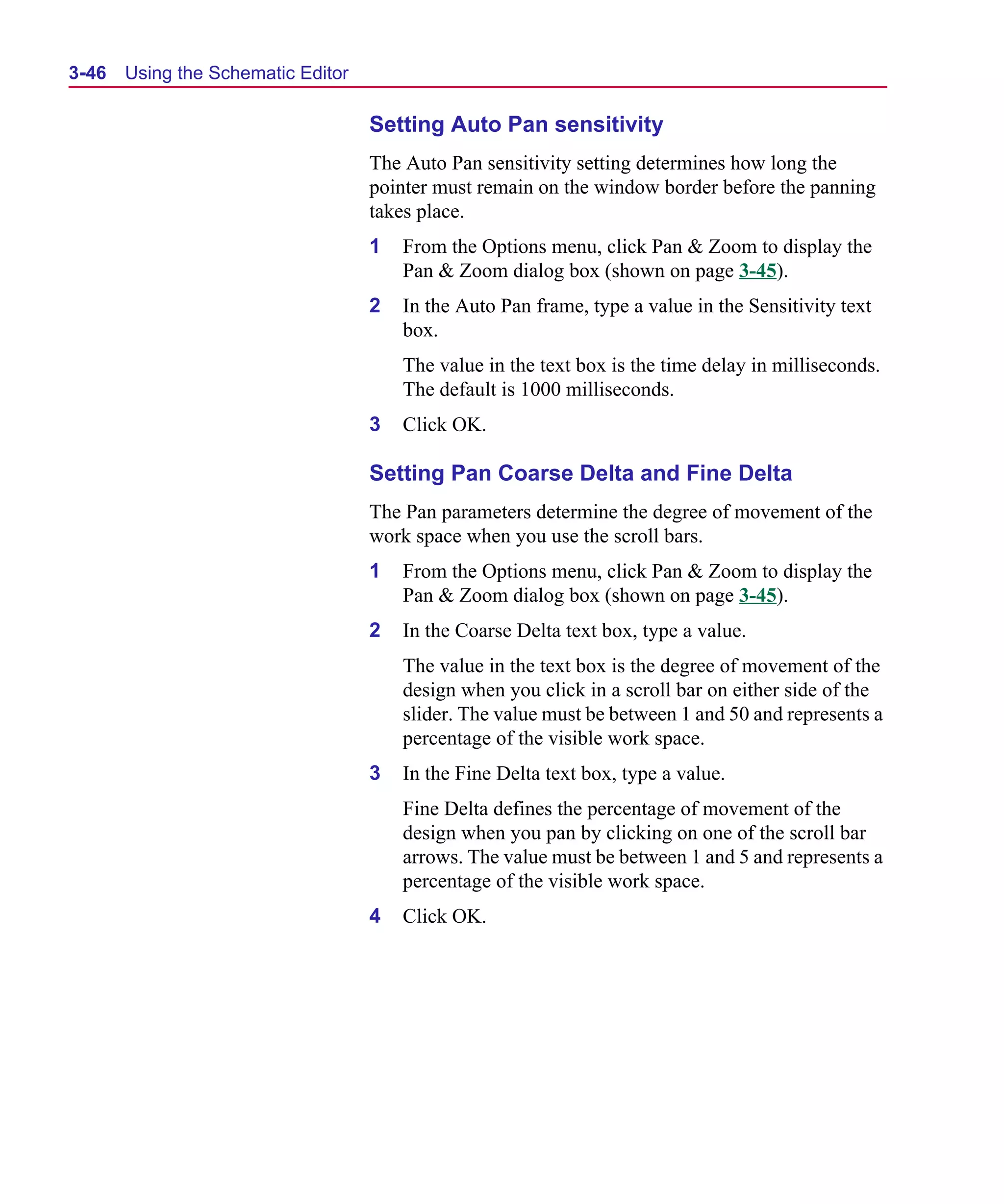 Scug.bk : 03USESCD.FMK Page 46 Monday, June 16, 1997 10:10 AM




  3-46   Using the Schematic Editor

                                      Setting Auto Pan sensitivity
                                      The Auto Pan sensitivity setting determines how long the
                                      pointer must remain on the window border before the panning
                                      takes place.
                                      1   From the Options menu, click Pan & Zoom to display the
                                          Pan & Zoom dialog box (shown on page 3-45).
                                      2   In the Auto Pan frame, type a value in the Sensitivity text
                                          box.
                                          The value in the text box is the time delay in milliseconds.
                                          The default is 1000 milliseconds.
                                      3   Click OK.

                                      Setting Pan Coarse Delta and Fine Delta
                                      The Pan parameters determine the degree of movement of the
                                      work space when you use the scroll bars.
                                      1   From the Options menu, click Pan & Zoom to display the
                                          Pan & Zoom dialog box (shown on page 3-45).
                                      2   In the Coarse Delta text box, type a value.
                                          The value in the text box is the degree of movement of the
                                          design when you click in a scroll bar on either side of the
                                          slider. The value must be between 1 and 50 and represents a
                                          percentage of the visible work space.
                                      3   In the Fine Delta text box, type a value.
                                          Fine Delta defines the percentage of movement of the
                                          design when you pan by clicking on one of the scroll bar
                                          arrows. The value must be between 1 and 5 and represents a
                                          percentage of the visible work space.
                                      4   Click OK.
 