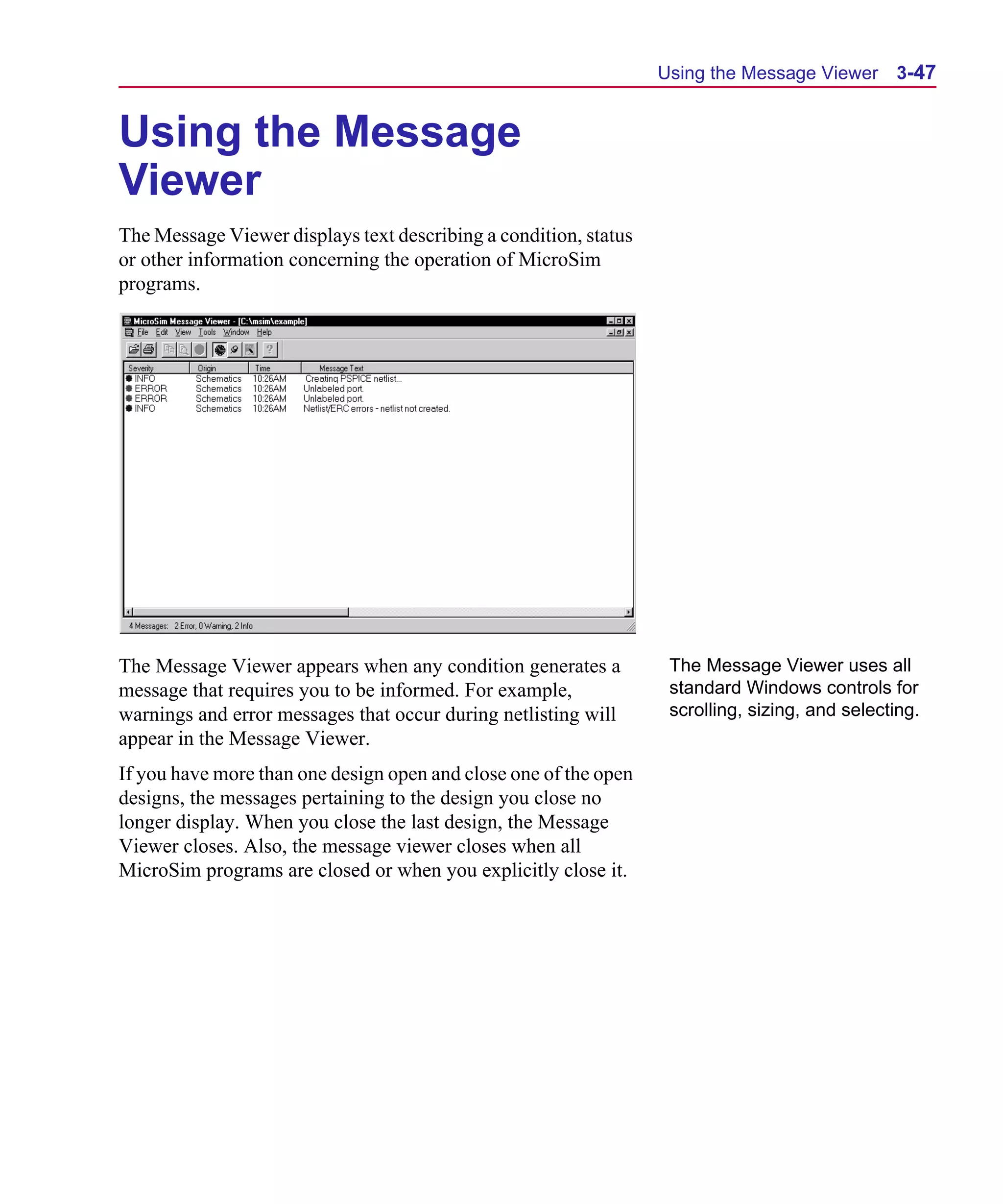 Scug.bk : 03USESCD.FMK Page 47 Monday, June 16, 1997 10:10 AM




                                                                        Using the Message Viewer 3-47


      Using the Message
      Viewer
      The Message Viewer displays text describing a condition, status
      or other information concerning the operation of MicroSim
      programs.




      The Message Viewer appears when any condition generates a          The Message Viewer uses all
      message that requires you to be informed. For example,             standard Windows controls for
      warnings and error messages that occur during netlisting will      scrolling, sizing, and selecting.
      appear in the Message Viewer.
      If you have more than one design open and close one of the open
      designs, the messages pertaining to the design you close no
      longer display. When you close the last design, the Message
      Viewer closes. Also, the message viewer closes when all
      MicroSim programs are closed or when you explicitly close it.
 
