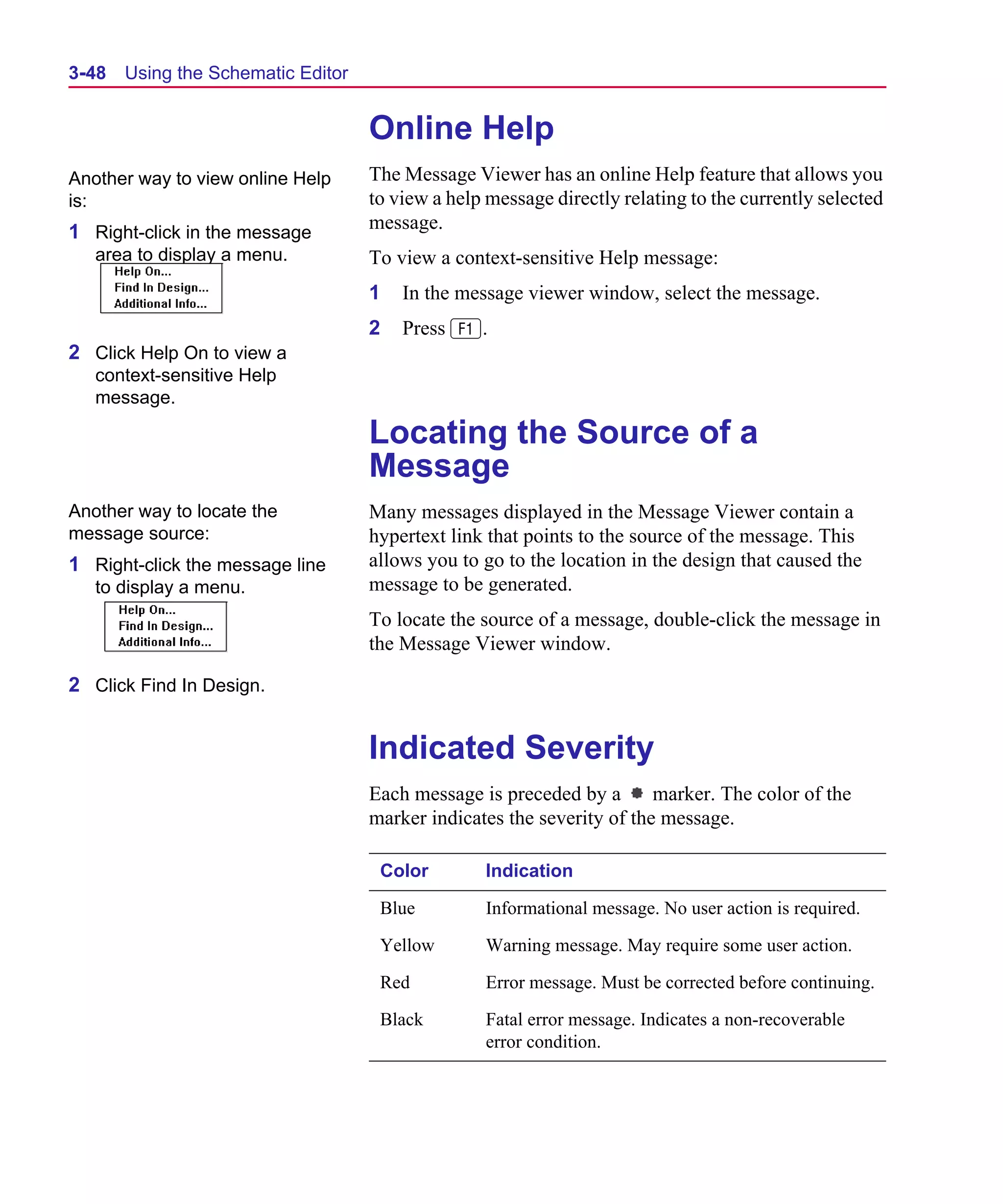 Scug.bk : 03USESCD.FMK Page 48 Monday, June 16, 1997 10:10 AM




  3-48   Using the Schematic Editor


                                      Online Help
  Another way to view online Help     The Message Viewer has an online Help feature that allows you
  is:                                 to view a help message directly relating to the currently selected
  1 Right-click in the message        message.
     area to display a menu.          To view a context-sensitive Help message:
                                      1   In the message viewer window, select the message.
                                      2   Press 1.
  2 Click Help On to view a
     context-sensitive Help
     message.

                                      Locating the Source of a
                                      Message
  Another way to locate the           Many messages displayed in the Message Viewer contain a
  message source:                     hypertext link that points to the source of the message. This
  1 Right-click the message line      allows you to go to the location in the design that caused the
     to display a menu.               message to be generated.
                                      To locate the source of a message, double-click the message in
                                      the Message Viewer window.

  2 Click Find In Design.


                                      Indicated Severity
                                      Each message is preceded by a       marker. The color of the
                                      marker indicates the severity of the message.

                                       Color        Indication

                                       Blue          Informational message. No user action is required.

                                       Yellow       Warning message. May require some user action.

                                       Red          Error message. Must be corrected before continuing.

                                       Black        Fatal error message. Indicates a non-recoverable
                                                    error condition.
 
