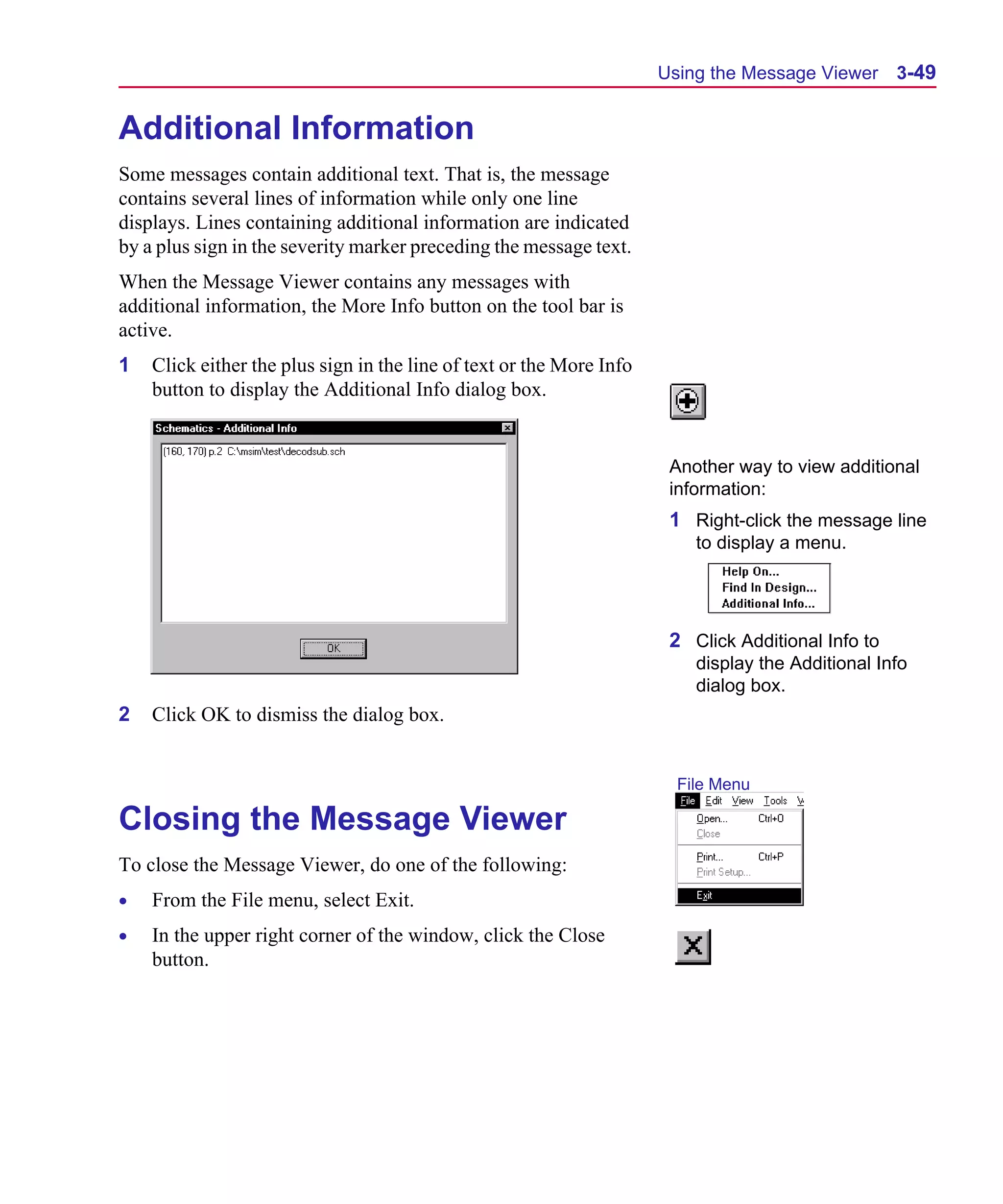 Scug.bk : 03USESCD.FMK Page 49 Monday, June 16, 1997 10:10 AM




                                                                            Using the Message Viewer 3-49


      Additional Information
      Some messages contain additional text. That is, the message
      contains several lines of information while only one line
      displays. Lines containing additional information are indicated
      by a plus sign in the severity marker preceding the message text.
      When the Message Viewer contains any messages with
      additional information, the More Info button on the tool bar is
      active.
      1   Click either the plus sign in the line of text or the More Info
          button to display the Additional Info dialog box.


                                                                             Another way to view additional
                                                                             information:
                                                                             1 Right-click the message line
                                                                                to display a menu.




                                                                             2 Click Additional Info to
                                                                                display the Additional Info
                                                                                dialog box.
      2   Click OK to dismiss the dialog box.


                                                                              File Menu

      Closing the Message Viewer
      To close the Message Viewer, do one of the following:
      •   From the File menu, select Exit.
      •   In the upper right corner of the window, click the Close
          button.
 