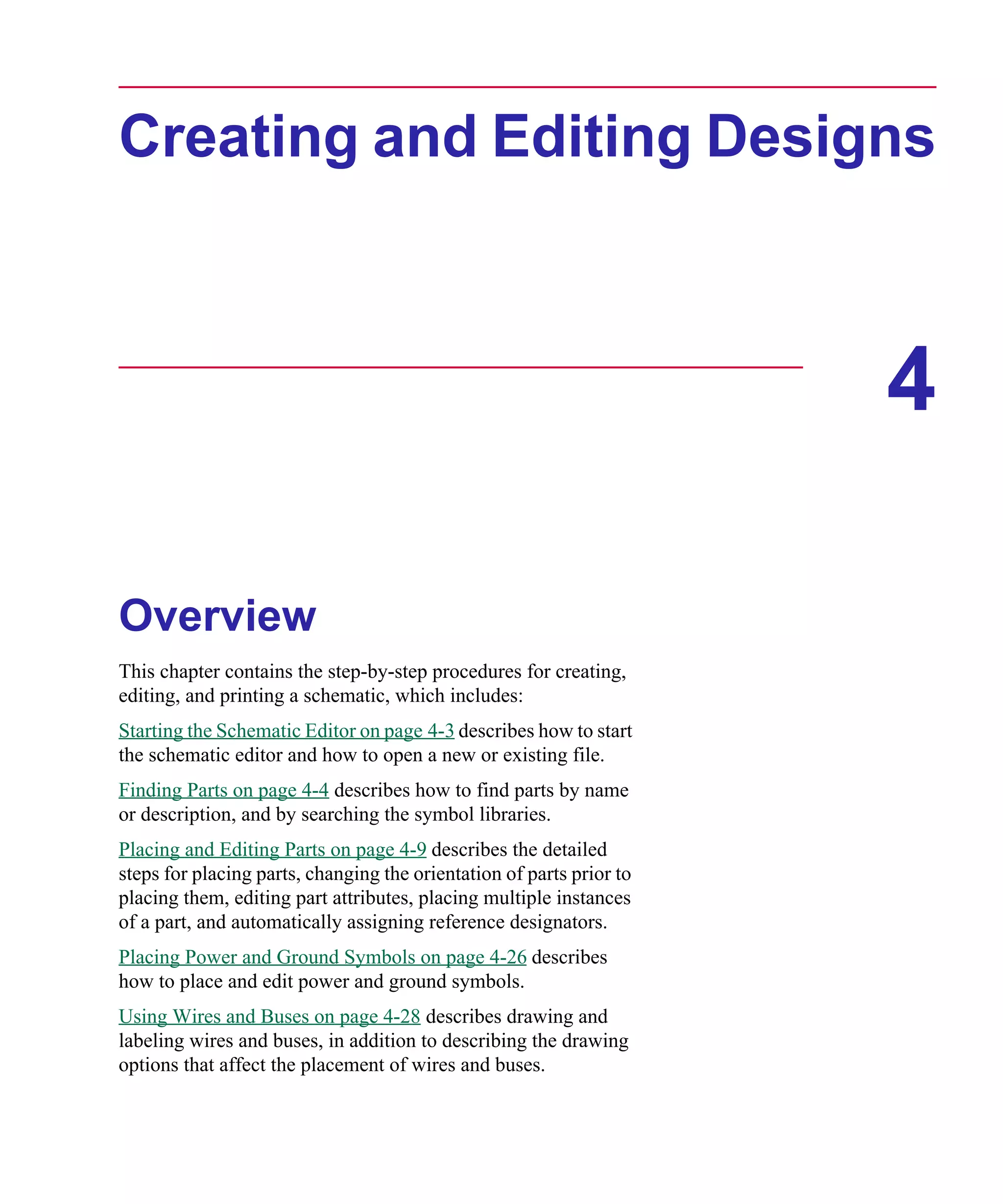 Scug.bk : 04DESGNS.FMK Page 1 Monday, June 16, 1997 10:10 AM




      Creating and Editing Designs



                                                                            4

      Overview
      This chapter contains the step-by-step procedures for creating,
      editing, and printing a schematic, which includes:
      Starting the Schematic Editor on page 4-3 describes how to start
      the schematic editor and how to open a new or existing file.
      Finding Parts on page 4-4 describes how to find parts by name
      or description, and by searching the symbol libraries.
      Placing and Editing Parts on page 4-9 describes the detailed
      steps for placing parts, changing the orientation of parts prior to
      placing them, editing part attributes, placing multiple instances
      of a part, and automatically assigning reference designators.
      Placing Power and Ground Symbols on page 4-26 describes
      how to place and edit power and ground symbols.
      Using Wires and Buses on page 4-28 describes drawing and
      labeling wires and buses, in addition to describing the drawing
      options that affect the placement of wires and buses.
 