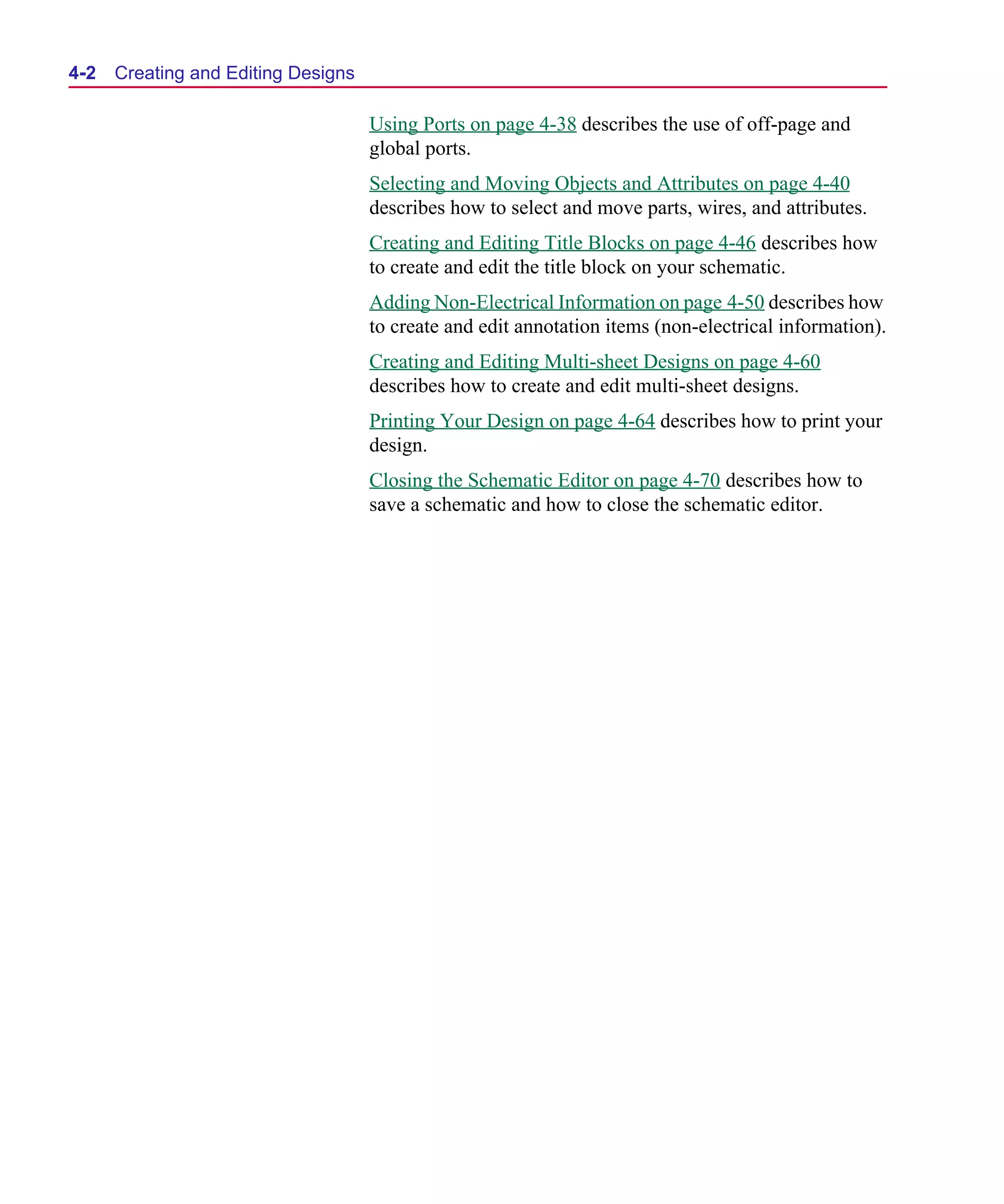Scug.bk : 04DESGNS.FMK Page 2 Monday, June 16, 1997 10:10 AM




  4-2   Creating and Editing Designs

                                       Using Ports on page 4-38 describes the use of off-page and
                                       global ports.
                                       Selecting and Moving Objects and Attributes on page 4-40
                                       describes how to select and move parts, wires, and attributes.
                                       Creating and Editing Title Blocks on page 4-46 describes how
                                       to create and edit the title block on your schematic.
                                       Adding Non-Electrical Information on page 4-50 describes how
                                       to create and edit annotation items (non-electrical information).
                                       Creating and Editing Multi-sheet Designs on page 4-60
                                       describes how to create and edit multi-sheet designs.
                                       Printing Your Design on page 4-64 describes how to print your
                                       design.
                                       Closing the Schematic Editor on page 4-70 describes how to
                                       save a schematic and how to close the schematic editor.
 
