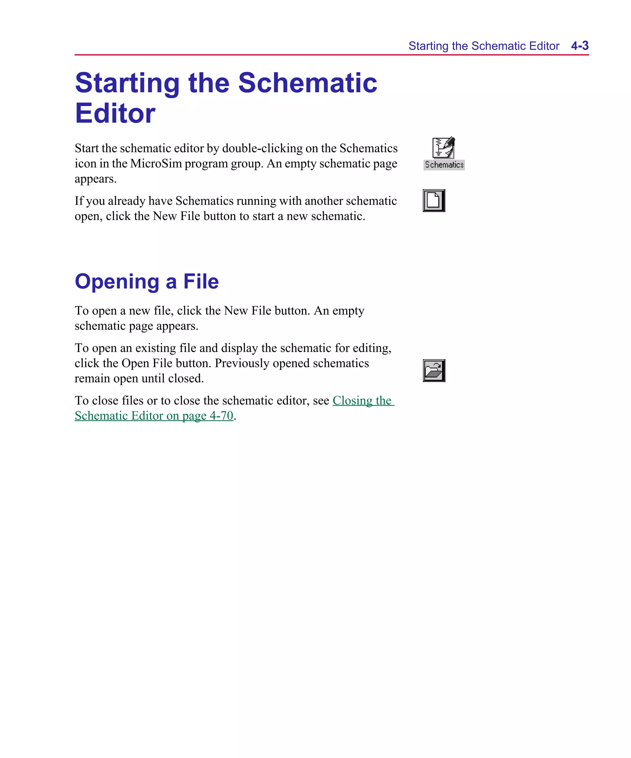 Scug.bk : 04DESGNS.FMK Page 3 Monday, June 16, 1997 10:10 AM




                                                                         Starting the Schematic Editor   4-3


      Starting the Schematic
      Editor
      Start the schematic editor by double-clicking on the Schematics
      icon in the MicroSim program group. An empty schematic page
      appears.
      If you already have Schematics running with another schematic
      open, click the New File button to start a new schematic.




      Opening a File
      To open a new file, click the New File button. An empty
      schematic page appears.
      To open an existing file and display the schematic for editing,
      click the Open File button. Previously opened schematics
      remain open until closed.
      To close files or to close the schematic editor, see Closing the
      Schematic Editor on page 4-70.
 