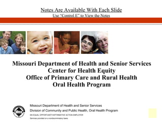 Missouri Department of Health and Senior Services Center for Health Equity Office of Primary Care and Rural Health Oral Health Program Missouri Department of Health and Senior Services Division of Community and Public Health, Oral Health Program AN EQUAL OPPORTUNITY/AFFIRMATIVE ACTION EMPLOYER Services provided on a nondiscriminatory basis. Notes Are Available With Each Slide Use “Control E” to View the Notes 