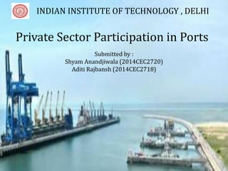 Private Sector Participation in Ports
Submitted by
Shyam Anandjiwala(2014CEC2720)
Aditi Rajbansh (2014CEC2718)
Private Sector Participation in Ports
Submitted by :
Shyam Anandjiwala (2014CEC2720)
Aditi Rajbansh (2014CEC2718)
INDIAN INSTITUTE OF TECHNOLOGY , DELHI
 