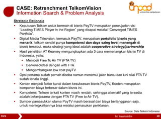 CASE: Retrenchment TelkomVision 
Information Search & Problem Analysis 
Strategic Rationale 
 Keputusan Telkom untuk bermain di bisnis PayTV merupakan perwujudan visi 
“Leading TIMES Player in the Region” yang dicapai melalui “Converged TIMES 
Portfolio”. 
 Digital Media Television, termasuk PayTV, merupakan portofolio bisnis yang 
menarik, telkom sendiri punya kompetensi dan daya saing level menengah di 
bisnis tersebut, maka strategi yang ideal adalah cooperative strategy/partnership 
 Hasil penelitian AT Kearney mengungkapkan ada 3 cara memenangkan bisnis TV di 
Indonesia, yaitu: 
 Membeli Free To Air TV (FTA TV) 
 Berkonsolidasi dengan with FTA 
 Mengembangkan low cost payTV 
 Opsi pertama sudah pernah dicoba namun menemui jalan buntu dan kini nilai FTA TV 
sudah terlalu tinggi. 
 Konten menjadi faktor kunci dalam kesuksesan bisnis PayTV, Konten merupakan 
komponen biaya terbesar dalam bisnis ini. 
 Kompetensi Telkom terkait konten masih rendah, sehingga alternatif yang tersedia 
adalah bekerjasama dengan FTA TV (Free to Air TV). 
 Sumber pamasukkan utama PayTV masih berasal dari biaya berlangganan saja, 
untuk meningkatkannya bisa melalui pemasukan periklanan. 
Source: Data Telkom Indonesia 
PSPK M. Awaluddin 10 
 