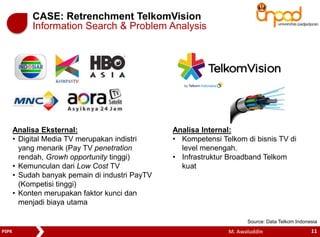 CASE: Retrenchment TelkomVision 
Information Search & Problem Analysis 
Analisa Internal: 
• Kompetensi Telkom di bisnis TV di 
level menengah. 
• Infrastruktur Broadband Telkom 
kuat 
Analisa Eksternal: 
• Digital Media TV merupakan indistri 
yang menarik (Pay TV penetration 
rendah, Growh opportunity tinggi) 
• Kemunculan dari Low Cost TV 
• Sudah banyak pemain di industri PayTV 
(Kompetisi tinggi) 
• Konten merupakan faktor kunci dan 
menjadi biaya utama 
Source: Data Telkom Indonesia 
PSPK M. Awaluddin 11 
 