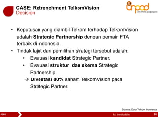 CASE: Retrenchment TelkomVision 
Decision 
• Keputusan yang diambil Telkom terhadap TelkomVision 
adalah Strategic Partnership dengan pemain FTA 
terbaik di indonesia. 
• Tindak lajut dari pemilihan strategi tersebut adalah: 
• Evaluasi kandidat Strategic Partner. 
• Evaluasi struktur dan skema Strategic 
Partnership. 
 Divestasi 80% saham TelkomVision pada 
Strategic Partner. 
Source: Data Telkom Indonesia 
PSPK M. Awaluddin 16 
 