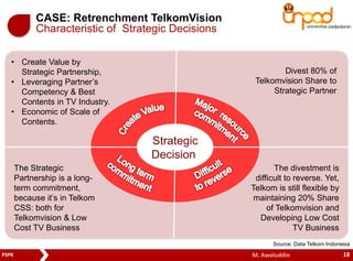 CASE: Retrenchment TelkomVision 
Characteristic of Strategic Decisions 
Strategic 
Decision 
• Create Value by 
Strategic Partnership, 
• Leveraging Partner’s 
Competency & Best 
Contents in TV Industry. 
• Economic of Scale of 
Contents. 
Divest 80% of 
Telkomvision Share to 
Strategic Partner 
The Strategic 
Partnership is a long-term 
commitment, 
because it’s in Telkom 
CSS: both for 
Telkomvision & Low 
Cost TV Business 
The divestment is 
difficult to reverse. Yet, 
Telkom is still flexible by 
maintaining 20% Share 
of Telkomvision and 
Developing Low Cost 
TV Business 
Source: Data Telkom Indonesia 
PSPK M. Awaluddin 18 
 