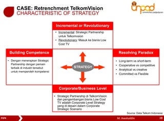 CASE: Retrenchment TelkomVision 
CHARACTERISTIC OF STRATEGY 
Incremental or Revolutionary 
• Incremental: Strategic Partnership 
untuk Telkomvsion 
• Revolutionary: Masuk ke bisnis Low 
Cost TV 
Building Competence Resolving Paradox 
STRATEGY 
Corporate/Business Level 
• Dengan menerapkan Strategic 
Partnership dengan pemain 
terbaik di industri tersebut 
untuk memperoleh kompetensi 
• Strategic Partnership di TelkomVision 
dan pengembangan bisnis Low Cost 
TV adalah Corporate Level Strategy 
yang di desain dalam Corporate 
Strategic Scenario 
• Long-term vs short-term 
• Cooperative vs competitive 
• Analytical vs creative 
• Committed vs Flexible 
Source: Data Telkom Indonesia 
PSPK M. Awaluddin 
19 
 