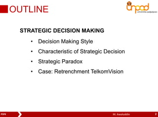 OUTLINE 
STRATEGIC DECISION MAKING 
• Decision Making Style 
• Characteristic of Strategic Decision 
• Strategic Paradox 
• Case: Retrenchment TelkomVision 
PSPK M. Awaluddin 2 
 