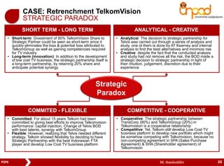 CASE: Retrenchment TelkomVision 
STRATEGIC PARADOX 
SHORT TERM - LONG TERM ANALYTICAL - CREATIVE 
• Short-term: Divestment of 80% TelkomVision Share to 
Strategic Partner could be seen as short-term since it 
quickly eliminates the loss & potential loss attributed to 
TelkomGroup as well as gaining competencies required 
for TV industry 
• Long-term (innovation): In addition to the development 
of low cost TV business, the strategic partnership itself is 
a long-term partnership, by retaining 20% share and 
anticipate potential synergy. 
• Analytical: The decision to strategic partnership for 
Telvis was carried out through a series of analysis and 
study, one ot them is done by AT Kearney and internal 
analysis to find the best alternatives and minimize risk 
• Creative: despite the fact that the conducted analysis 
and study had not remove all the risk, the BOD made a 
strategic decision to strategic partnership in light of 
their intuition, judgement, discretion due to their 
experience 
Strategic 
Paradox 
COMMITED - FLEXIBLE COMPETITIVE - COOPERATIVE 
• Cooperative: The strategic partnership between 
TransCorp (80%) and TelkomGroup (20%) in 
Telkomvision is a cooperative relationship 
• Competitive: Yet, Telkom still develop Low Cost TV 
business platform to develop new portfolio which might 
be somehow competing with Telkomvision, because no 
non-competing agreement in SPA (Sales Purchase 
Agreement) & SHA (Shareholder agreement) of 
Telkomvision 
• Committed: For about 15 years Telkom had been 
committed to giving best efforts to improve Telkomvision 
performance: capital injection, Change of Telvis BOD 
with best talents, synergy with TelkomGroup 
• Flexible: However, realizing that Telvis needed different 
strategy, Telkom showed flexibility by deciding to have 
Strategic Partnership with the best Indonesian FTA 
player and develop Low Cost TV business platform 
PSPK M. Awaluddin 
20 
 