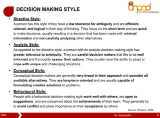 DECISION MAKING STYLE 
• Directive Style: 
A person has this style if they have a low tolerance for ambiguity and are efficient, 
rational, and logical in their way of thinking. They focus on the short term and are quick 
to make decisions, usually resulting in a decision that has been made with minimal 
information and not carefully analyzing other alternatives. 
• Analytic Style: 
As opposed to the directive style, a person with an analytic decision-making style has 
greater tolerance to ambiguity. They are careful decision makers that like to be well 
informed and thoroughly assess their options. They usually have the ability to adapt or 
cope with unique and challenging situations. 
• Conceptual Style: 
Conceptual decision makers are generally very broad in their approach and consider all 
available alternatives. They are long-term oriented and are usually capable of 
formulating creative solutions to problems. 
• Behavioural Style: 
People with a behavioral decision-making style work well with others, are open to 
suggestions, and are concerned about the achievements of their team. They generally try 
to avoid conflict and place importance on their acceptance by others. 
Source: Robbins, 2006 
PSPK M. Awaluddin 3 
 
